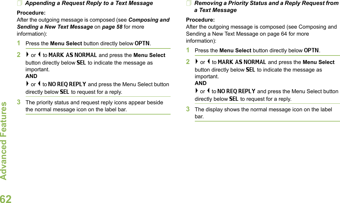 Advanced FeaturesEnglish62Appending a Request Reply to a Text MessageProcedure:After the outgoing message is composed (see Composing and Sending a New Text Message on page 58 for more information):1Press the Menu Select button directly below OPTN.2&gt; or &lt; to MARK AS NORMAL and press the Menu Select button directly below SEL to indicate the message as important.AND&gt; or &lt; to NO REQ REPLY and press the Menu Select button directly below SEL to request for a reply.3The priority status and request reply icons appear beside the normal message icon on the label bar.Removing a Priority Status and a Reply Request from a Text MessageProcedure:After the outgoing message is composed (see Composing and Sending a New Text Message on page 64 for more information):1Press the Menu Select button directly below OPTN.2&gt; or &lt; to MARK AS NORMAL and press the Menu Select button directly below SEL to indicate the message as important.AND&gt; or &lt; to NO REQ REPLY and press the Menu Select button directly below SEL to request for a reply.3The display shows the normal message icon on the label bar.