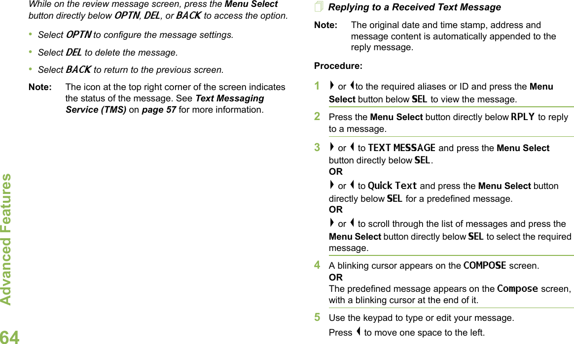 Advanced FeaturesEnglish64While on the review message screen, press the Menu Select button directly below OPTN, DEL, or BACK to access the option.•Select OPTN to configure the message settings.•Select DEL to delete the message.•Select BACK to return to the previous screen.Note: The icon at the top right corner of the screen indicates the status of the message. See Text Messaging Service (TMS) on page 57 for more information.Replying to a Received Text MessageNote: The original date and time stamp, address and message content is automatically appended to the reply message.Procedure:1&gt; or &lt;to the required aliases or ID and press the Menu Select button below SEL to view the message.2Press the Menu Select button directly below RPLY to reply to a message.3&gt; or &lt; to TEXT MESSAGE and press the Menu Select button directly below SEL.OR&gt; or &lt; to Quick Text and press the Menu Select button directly below SEL for a predefined message.OR&gt; or &lt; to scroll through the list of messages and press the Menu Select button directly below SEL to select the required message.4A blinking cursor appears on the COMPOSE screen.ORThe predefined message appears on the Compose screen, with a blinking cursor at the end of it.5Use the keypad to type or edit your message.Press &lt; to move one space to the left. 