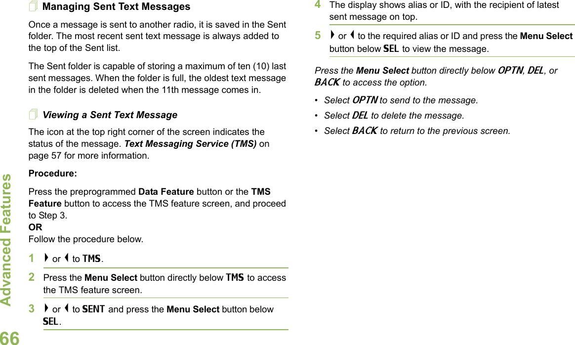 Advanced FeaturesEnglish66Managing Sent Text MessagesOnce a message is sent to another radio, it is saved in the Sent folder. The most recent sent text message is always added to the top of the Sent list.The Sent folder is capable of storing a maximum of ten (10) last sent messages. When the folder is full, the oldest text message in the folder is deleted when the 11th message comes in.Viewing a Sent Text MessageThe icon at the top right corner of the screen indicates the status of the message. Text Messaging Service (TMS) on page 57 for more information.Procedure:Press the preprogrammed Data Feature button or the TMS Feature button to access the TMS feature screen, and proceed to Step 3.ORFollow the procedure below.1&gt; or &lt; to TMS.2Press the Menu Select button directly below TMS to access the TMS feature screen.3&gt; or &lt; to SENT and press the Menu Select button below SEL.4The display shows alias or ID, with the recipient of latest sent message on top.5&gt; or &lt; to the required alias or ID and press the Menu Select button below SEL to view the message.Press the Menu Select button directly below OPTN, DEL, or BACK to access the option.•Select OPTN to send to the message.•Select DEL to delete the message.•Select BACK to return to the previous screen.