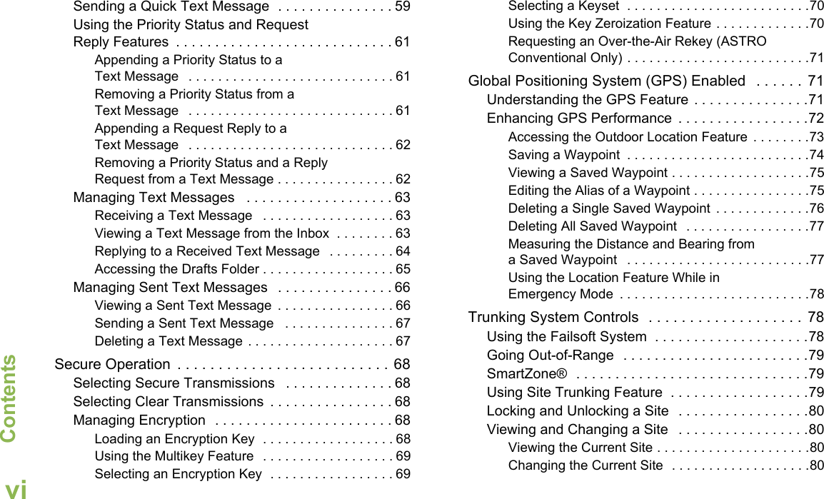 ContentsEnglishviSending a Quick Text Message  . . . . . . . . . . . . . . . 59Using the Priority Status and Request Reply Features  . . . . . . . . . . . . . . . . . . . . . . . . . . . . 61Appending a Priority Status to a Text Message   . . . . . . . . . . . . . . . . . . . . . . . . . . . . 61Removing a Priority Status from a Text Message   . . . . . . . . . . . . . . . . . . . . . . . . . . . . 61Appending a Request Reply to a Text Message   . . . . . . . . . . . . . . . . . . . . . . . . . . . . 62Removing a Priority Status and a Reply Request from a Text Message . . . . . . . . . . . . . . . . 62Managing Text Messages   . . . . . . . . . . . . . . . . . . . 63Receiving a Text Message   . . . . . . . . . . . . . . . . . . 63Viewing a Text Message from the Inbox  . . . . . . . . 63Replying to a Received Text Message   . . . . . . . . . 64Accessing the Drafts Folder . . . . . . . . . . . . . . . . . . 65Managing Sent Text Messages   . . . . . . . . . . . . . . . 66Viewing a Sent Text Message  . . . . . . . . . . . . . . . . 66Sending a Sent Text Message   . . . . . . . . . . . . . . . 67Deleting a Text Message . . . . . . . . . . . . . . . . . . . . 67Secure Operation  . . . . . . . . . . . . . . . . . . . . . . . . . . 68Selecting Secure Transmissions   . . . . . . . . . . . . . . 68Selecting Clear Transmissions  . . . . . . . . . . . . . . . . 68Managing Encryption  . . . . . . . . . . . . . . . . . . . . . . . 68Loading an Encryption Key  . . . . . . . . . . . . . . . . . . 68Using the Multikey Feature  . . . . . . . . . . . . . . . . . . 69Selecting an Encryption Key  . . . . . . . . . . . . . . . . . 69Selecting a Keyset  . . . . . . . . . . . . . . . . . . . . . . . . .70Using the Key Zeroization Feature . . . . . . . . . . . . .70Requesting an Over-the-Air Rekey (ASTRO Conventional Only) . . . . . . . . . . . . . . . . . . . . . . . . .71Global Positioning System (GPS) Enabled   . . . . . . 71Understanding the GPS Feature . . . . . . . . . . . . . . .71Enhancing GPS Performance  . . . . . . . . . . . . . . . . .72Accessing the Outdoor Location Feature  . . . . . . . .73Saving a Waypoint  . . . . . . . . . . . . . . . . . . . . . . . . .74Viewing a Saved Waypoint . . . . . . . . . . . . . . . . . . .75Editing the Alias of a Waypoint . . . . . . . . . . . . . . . .75Deleting a Single Saved Waypoint  . . . . . . . . . . . . .76Deleting All Saved Waypoint   . . . . . . . . . . . . . . . . .77Measuring the Distance and Bearing from a Saved Waypoint   . . . . . . . . . . . . . . . . . . . . . . . . .77Using the Location Feature While in Emergency Mode  . . . . . . . . . . . . . . . . . . . . . . . . . .78Trunking System Controls  . . . . . . . . . . . . . . . . . . . 78Using the Failsoft System  . . . . . . . . . . . . . . . . . . . .78Going Out-of-Range  . . . . . . . . . . . . . . . . . . . . . . . .79SmartZone®  . . . . . . . . . . . . . . . . . . . . . . . . . . . . . .79Using Site Trunking Feature  . . . . . . . . . . . . . . . . . .79Locking and Unlocking a Site  . . . . . . . . . . . . . . . . .80Viewing and Changing a Site   . . . . . . . . . . . . . . . . .80Viewing the Current Site . . . . . . . . . . . . . . . . . . . . .80Changing the Current Site  . . . . . . . . . . . . . . . . . . .80