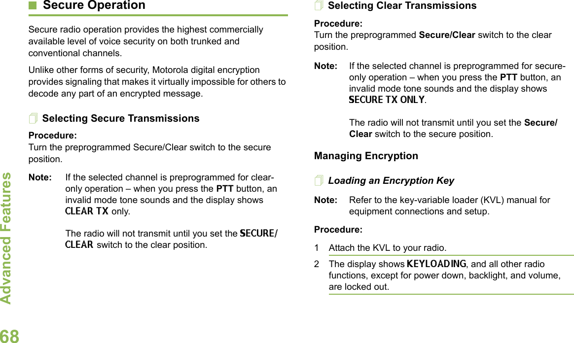 Advanced FeaturesEnglish68Secure OperationSecure radio operation provides the highest commercially available level of voice security on both trunked and conventional channels.Unlike other forms of security, Motorola digital encryption provides signaling that makes it virtually impossible for others to decode any part of an encrypted message.Selecting Secure TransmissionsProcedure:Turn the preprogrammed Secure/Clear switch to the secure position.Note: If the selected channel is preprogrammed for clear-only operation – when you press the PTT button, an invalid mode tone sounds and the display shows CLEAR TX only. The radio will not transmit until you set the SECURE/CLEAR switch to the clear position.Selecting Clear TransmissionsProcedure:Turn the preprogrammed Secure/Clear switch to the clear position.Note: If the selected channel is preprogrammed for secure-only operation – when you press the PTT button, an invalid mode tone sounds and the display shows SECURE TX ONLY.The radio will not transmit until you set the Secure/Clear switch to the secure position.Managing EncryptionLoading an Encryption KeyNote: Refer to the key-variable loader (KVL) manual for equipment connections and setup.Procedure:1 Attach the KVL to your radio. 2 The display shows KEYLOADING, and all other radio functions, except for power down, backlight, and volume, are locked out.