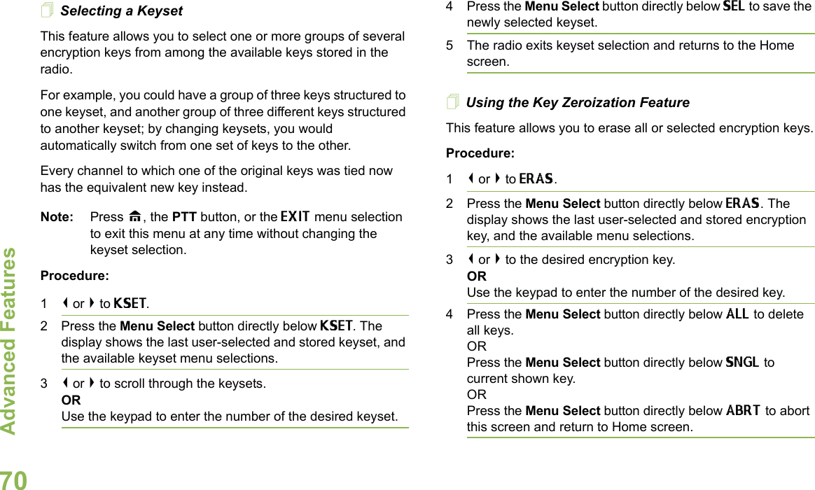 Advanced FeaturesEnglish70Selecting a KeysetThis feature allows you to select one or more groups of several encryption keys from among the available keys stored in the radio. For example, you could have a group of three keys structured to one keyset, and another group of three different keys structured to another keyset; by changing keysets, you would automatically switch from one set of keys to the other. Every channel to which one of the original keys was tied now has the equivalent new key instead.Note: Press H, the PTT button, or the EXIT menu selection to exit this menu at any time without changing the keyset selection.Procedure:1&lt; or &gt; to KSET.2 Press the Menu Select button directly below KSET. The display shows the last user-selected and stored keyset, and the available keyset menu selections.3&lt; or &gt; to scroll through the keysets.ORUse the keypad to enter the number of the desired keyset.4 Press the Menu Select button directly below SEL to save the newly selected keyset.5 The radio exits keyset selection and returns to the Home screen.Using the Key Zeroization FeatureThis feature allows you to erase all or selected encryption keys.Procedure:1&lt; or &gt; to ERAS.2 Press the Menu Select button directly below ERAS. The display shows the last user-selected and stored encryption key, and the available menu selections.3&lt; or &gt; to the desired encryption key.ORUse the keypad to enter the number of the desired key. 4 Press the Menu Select button directly below ALL to delete all keys.ORPress the Menu Select button directly below SNGL to current shown key.ORPress the Menu Select button directly below ABRT to abort this screen and return to Home screen.