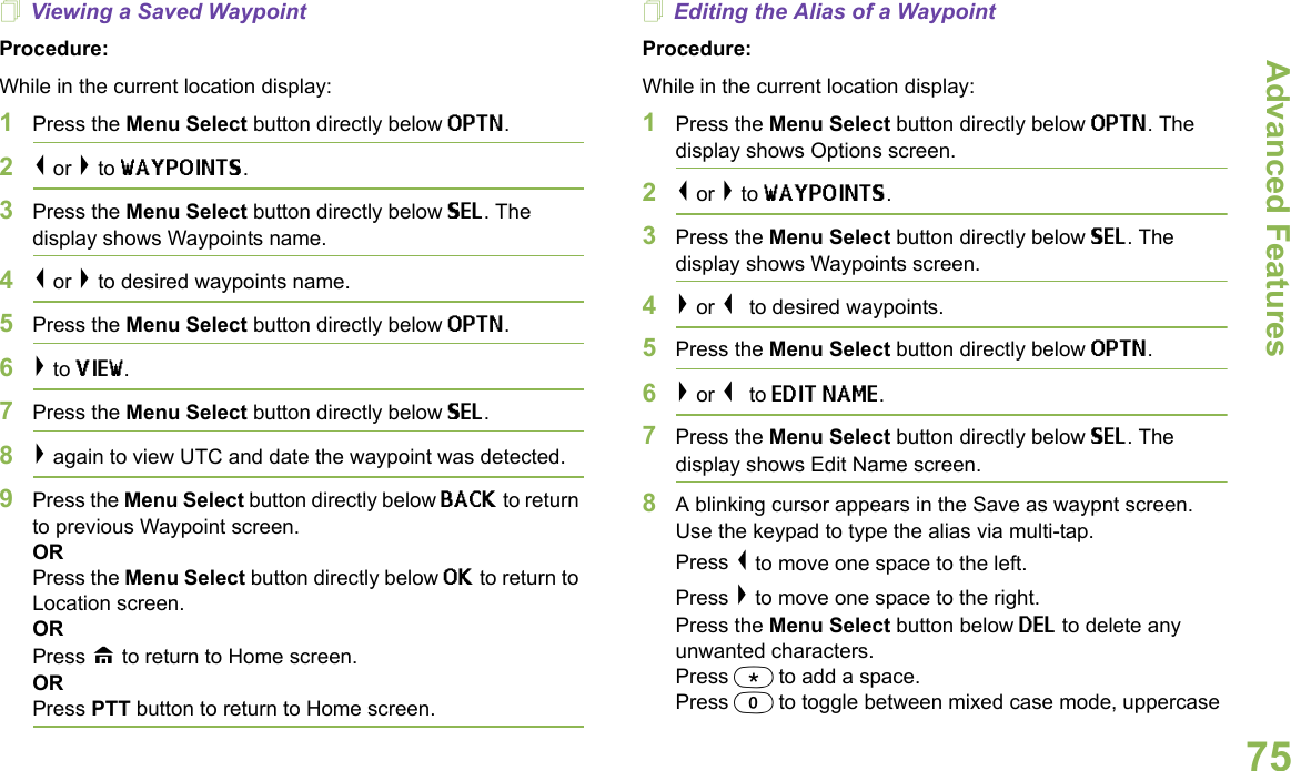 Advanced FeaturesEnglish75Viewing a Saved WaypointProcedure:While in the current location display:1Press the Menu Select button directly below OPTN. 2&lt; or &gt; to WAYPOINTS.3Press the Menu Select button directly below SEL. The display shows Waypoints name.4&lt; or &gt; to desired waypoints name.5Press the Menu Select button directly below OPTN.6&gt; to VIEW. 7Press the Menu Select button directly below SEL. 8&gt; again to view UTC and date the waypoint was detected.9Press the Menu Select button directly below BACK to return to previous Waypoint screen.ORPress the Menu Select button directly below OK to return to Location screen.ORPress H to return to Home screen.ORPress PTT button to return to Home screen.Editing the Alias of a WaypointProcedure:While in the current location display:1Press the Menu Select button directly below OPTN. The display shows Options screen.2&lt; or &gt; to WAYPOINTS.3Press the Menu Select button directly below SEL. The display shows Waypoints screen.4&gt; or &lt; to desired waypoints.5Press the Menu Select button directly below OPTN. 6&gt; or &lt; to EDIT NAME. 7Press the Menu Select button directly below SEL. The display shows Edit Name screen.8A blinking cursor appears in the Save as waypnt screen. Use the keypad to type the alias via multi-tap. Press &lt; to move one space to the left.Press &gt; to move one space to the right.Press the Menu Select button below DEL to delete any unwanted characters.Press * to add a space.Press 0 to toggle between mixed case mode, uppercase 