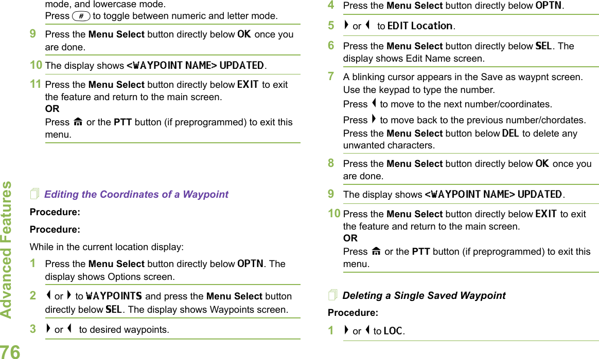 Advanced FeaturesEnglish76mode, and lowercase mode.Press # to toggle between numeric and letter mode.9Press the Menu Select button directly below OK once you are done.10 The display shows &lt;WAYPOINT NAME&gt; UPDATED.11 Press the Menu Select button directly below EXIT to exit the feature and return to the main screen.ORPress H or the PTT button (if preprogrammed) to exit this menu.Editing the Coordinates of a WaypointProcedure:Procedure:While in the current location display:1Press the Menu Select button directly below OPTN. The display shows Options screen.2&lt; or &gt; to WAYPOINTS and press the Menu Select button directly below SEL. The display shows Waypoints screen.3&gt; or &lt; to desired waypoints.4Press the Menu Select button directly below OPTN. 5&gt; or &lt; to EDIT Location. 6Press the Menu Select button directly below SEL. The display shows Edit Name screen.7A blinking cursor appears in the Save as waypnt screen. Use the keypad to type the number. Press &lt; to move to the next number/coordinates.Press &gt; to move back to the previous number/chordates.Press the Menu Select button below DEL to delete any unwanted characters.8Press the Menu Select button directly below OK once you are done.9The display shows &lt;WAYPOINT NAME&gt; UPDATED.10 Press the Menu Select button directly below EXIT to exit the feature and return to the main screen.ORPress H or the PTT button (if preprogrammed) to exit this menu.Deleting a Single Saved WaypointProcedure:1&gt; or &lt; to LOC.