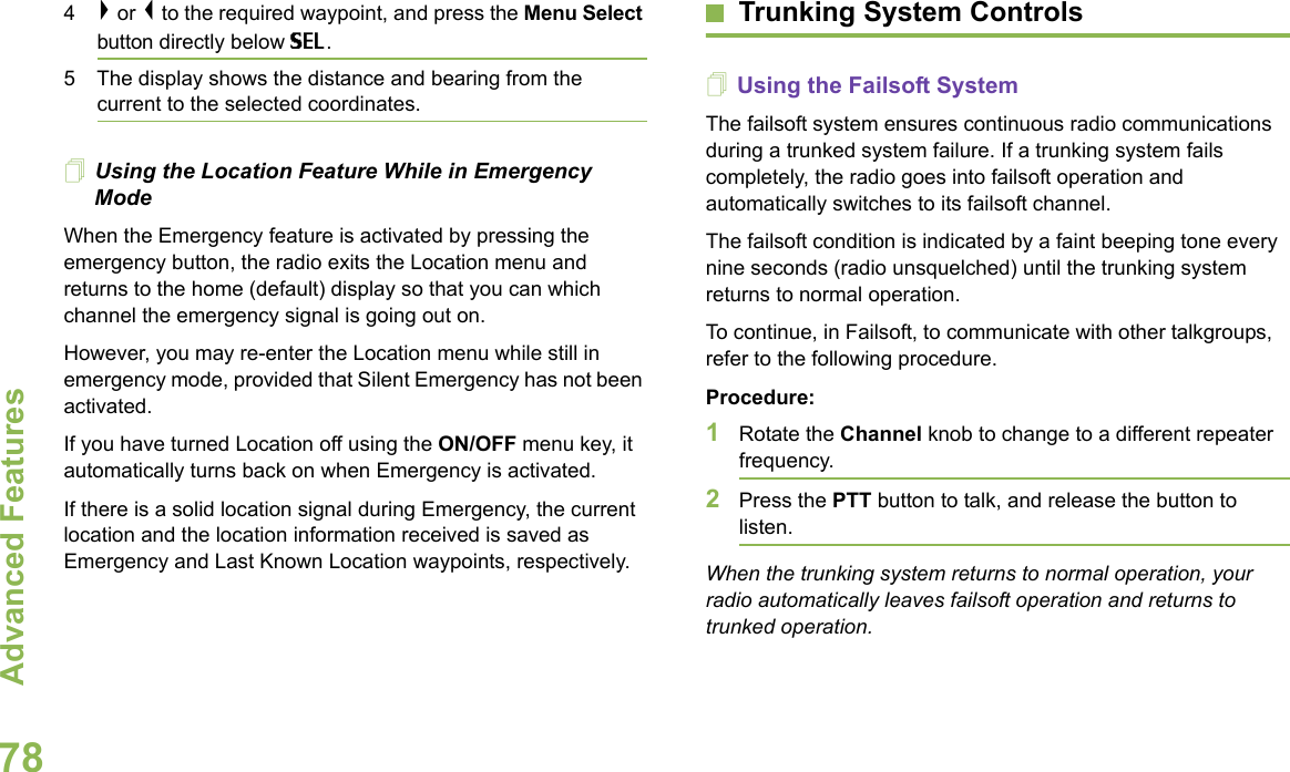 Advanced FeaturesEnglish784&gt; or &lt; to the required waypoint, and press the Menu Select button directly below SEL.5 The display shows the distance and bearing from the current to the selected coordinates. Using the Location Feature While in Emergency ModeWhen the Emergency feature is activated by pressing the emergency button, the radio exits the Location menu and returns to the home (default) display so that you can which channel the emergency signal is going out on.However, you may re-enter the Location menu while still in emergency mode, provided that Silent Emergency has not been activated.If you have turned Location off using the ON/OFF menu key, it automatically turns back on when Emergency is activated.If there is a solid location signal during Emergency, the current location and the location information received is saved as Emergency and Last Known Location waypoints, respectively.Trunking System ControlsUsing the Failsoft SystemThe failsoft system ensures continuous radio communications during a trunked system failure. If a trunking system fails completely, the radio goes into failsoft operation and automatically switches to its failsoft channel.The failsoft condition is indicated by a faint beeping tone every nine seconds (radio unsquelched) until the trunking system returns to normal operation.To continue, in Failsoft, to communicate with other talkgroups, refer to the following procedure.Procedure:1Rotate the Channel knob to change to a different repeater frequency. 2Press the PTT button to talk, and release the button to listen.When the trunking system returns to normal operation, your radio automatically leaves failsoft operation and returns to trunked operation.