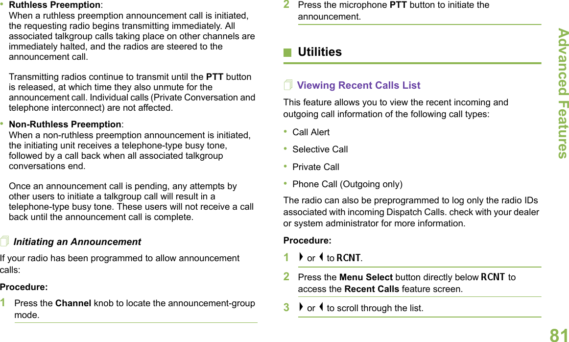 Advanced FeaturesEnglish81•Ruthless Preemption: When a ruthless preemption announcement call is initiated, the requesting radio begins transmitting immediately. All associated talkgroup calls taking place on other channels are immediately halted, and the radios are steered to the announcement call.Transmitting radios continue to transmit until the PTT button is released, at which time they also unmute for the announcement call. Individual calls (Private Conversation and telephone interconnect) are not affected.•Non-Ruthless Preemption: When a non-ruthless preemption announcement is initiated, the initiating unit receives a telephone-type busy tone, followed by a call back when all associated talkgroup conversations end. Once an announcement call is pending, any attempts by other users to initiate a talkgroup call will result in a telephone-type busy tone. These users will not receive a call back until the announcement call is complete.Initiating an AnnouncementIf your radio has been programmed to allow announcement calls: Procedure:1Press the Channel knob to locate the announcement-group mode.2Press the microphone PTT button to initiate the announcement.UtilitiesViewing Recent Calls ListThis feature allows you to view the recent incoming and outgoing call information of the following call types:•Call Alert•Selective Call•Private Call•Phone Call (Outgoing only) The radio can also be preprogrammed to log only the radio IDs associated with incoming Dispatch Calls. check with your dealer or system administrator for more information.Procedure:1&gt; or &lt; to RCNT. 2Press the Menu Select button directly below RCNT to access the Recent Calls feature screen.3&gt; or &lt; to scroll through the list. 