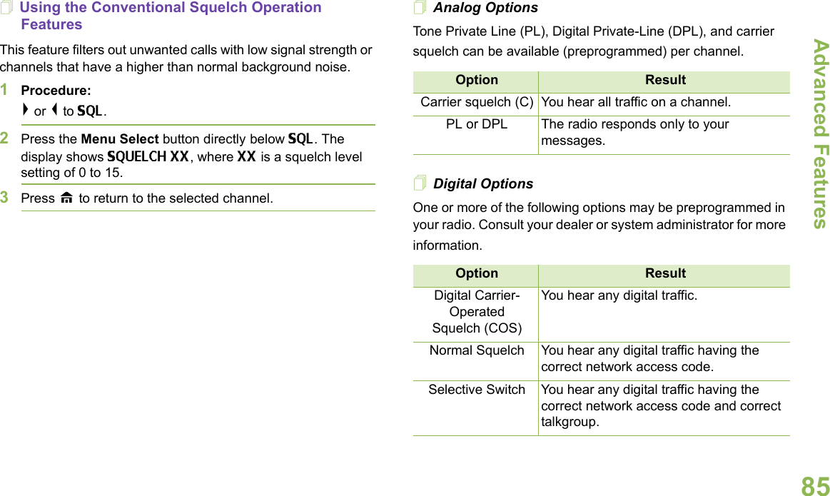 Advanced FeaturesEnglish85Using the Conventional Squelch Operation FeaturesThis feature filters out unwanted calls with low signal strength or channels that have a higher than normal background noise.1Procedure: &gt; or &lt; to SQL.2Press the Menu Select button directly below SQL. The display shows SQUELCH XX, where XX is a squelch level setting of 0 to 15.3Press H to return to the selected channel.Analog OptionsTone Private Line (PL), Digital Private-Line (DPL), and carrier squelch can be available (preprogrammed) per channel.  Digital OptionsOne or more of the following options may be preprogrammed in your radio. Consult your dealer or system administrator for more information.Option ResultCarrier squelch (C) You hear all traffic on a channel.PL or DPL The radio responds only to your messages.Option ResultDigital Carrier-OperatedSquelch (COS)You hear any digital traffic.Normal Squelch You hear any digital traffic having the correct network access code.Selective Switch You hear any digital traffic having the correct network access code and correct talkgroup.