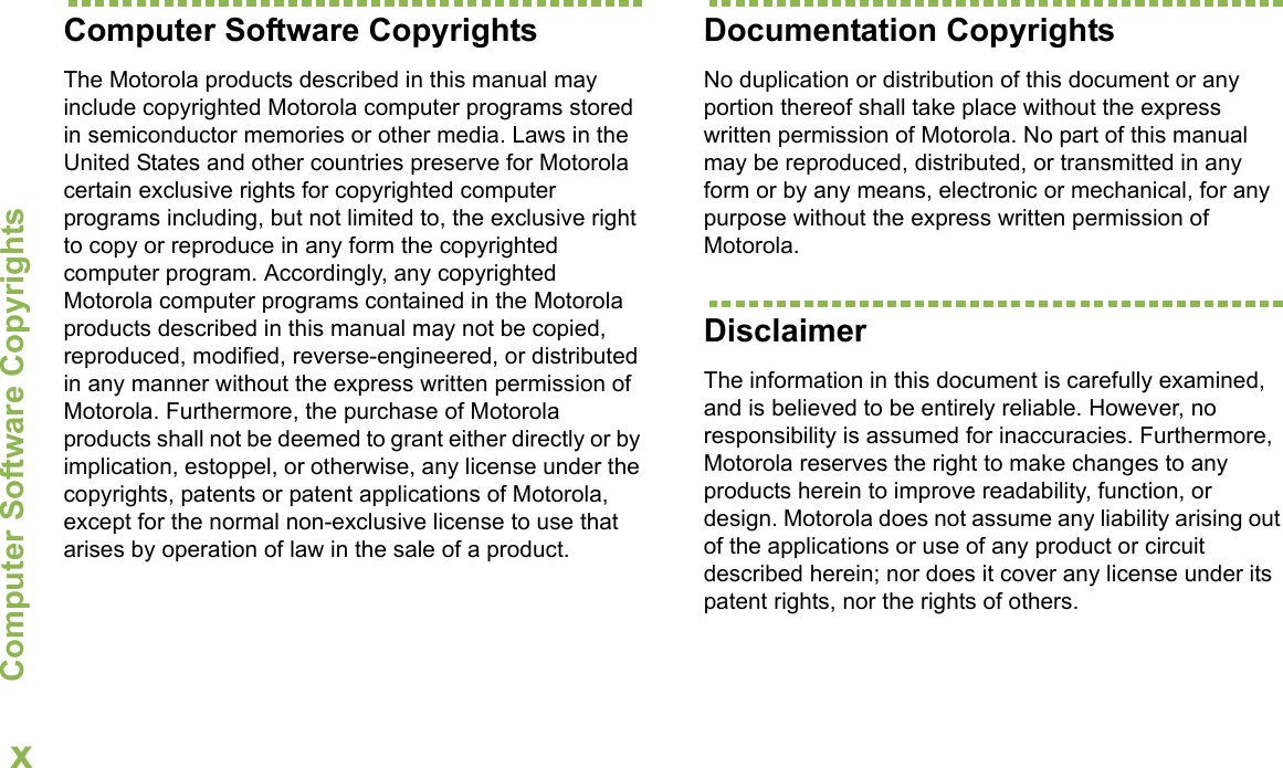 Computer Software CopyrightsEnglishxComputer Software CopyrightsThe Motorola products described in this manual may include copyrighted Motorola computer programs stored in semiconductor memories or other media. Laws in the United States and other countries preserve for Motorola certain exclusive rights for copyrighted computer programs including, but not limited to, the exclusive right to copy or reproduce in any form the copyrighted computer program. Accordingly, any copyrighted Motorola computer programs contained in the Motorola products described in this manual may not be copied, reproduced, modified, reverse-engineered, or distributed in any manner without the express written permission of Motorola. Furthermore, the purchase of Motorola products shall not be deemed to grant either directly or by implication, estoppel, or otherwise, any license under the copyrights, patents or patent applications of Motorola, except for the normal non-exclusive license to use that arises by operation of law in the sale of a product.Documentation CopyrightsNo duplication or distribution of this document or any portion thereof shall take place without the express written permission of Motorola. No part of this manual may be reproduced, distributed, or transmitted in any form or by any means, electronic or mechanical, for any purpose without the express written permission of Motorola.DisclaimerThe information in this document is carefully examined, and is believed to be entirely reliable. However, no responsibility is assumed for inaccuracies. Furthermore, Motorola reserves the right to make changes to any products herein to improve readability, function, or design. Motorola does not assume any liability arising out of the applications or use of any product or circuit described herein; nor does it cover any license under its patent rights, nor the rights of others. 