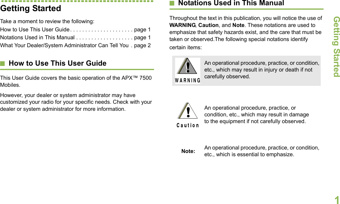 Getting StartedEnglish1Getting StartedTake a moment to review the following:How to Use This User Guide. . . . . . . . . . . . . . . . . . . . . page 1Notations Used in This Manual . . . . . . . . . . . . . . . . . . . page 1What Your Dealer/System Administrator Can Tell You . page 2How to Use This User GuideThis User Guide covers the basic operation of the APX™ 7500 Mobiles.However, your dealer or system administrator may have customized your radio for your specific needs. Check with your dealer or system administrator for more information.Notations Used in This ManualThroughout the text in this publication, you will notice the use of WARNING, Caution, and Note. These notations are used to emphasize that safety hazards exist, and the care that must be taken or observed.The following special notations identify certain items:An operational procedure, practice, or condition, etc., which may result in injury or death if not carefully observed.An operational procedure, practice, or condition, etc., which may result in damage to the equipment if not carefully observed.Note: An operational procedure, practice, or condition, etc., which is essential to emphasize.!W A R N I N G!!