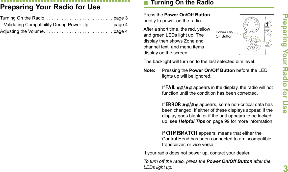 Preparing Your Radio for UseEnglish3Preparing Your Radio for UseTurning On the Radio  . . . . . . . . . . . . . . . . . . . . . . . . . . page 3   Validating Compatibility During Power Up  . . . . . . . . . page 4Adjusting the Volume. . . . . . . . . . . . . . . . . . . . . . . . . . . page 4Turning On the RadioPress the Power On/Off Button briefly to power on the radio. After a short time, the red, yellow and green LEDs light up. The display then shows Zone and channel text, and menu items display on the screen. The backlight will turn on to the last selected dim level. Note: Pressing the Power On/Off Button before the LED lights up will be ignored.If FAIL ##/## appears in the display, the radio will not function until the condition has been corrected.If ERROR ##/## appears, some non-critical data has been changed. If either of these displays appear, if the display goes blank, or if the unit appears to be locked up, see Helpful Tips on page 99 for more information.If CH MISMATCH appears, means that either the Control Head has been connected to an incompatible transceiver, or vice versa.If your radio does not power up, contact your dealer. To turn off the radio, press the Power On/Off Button after the LEDs light up.Power On/Off Button