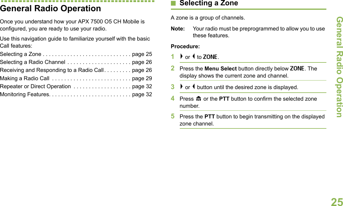 General Radio OperationEnglish25General Radio OperationOnce you understand how your APX 7500 O5 CH Mobile is configured, you are ready to use your radio.Use this navigation guide to familiarize yourself with the basic Call features:Selecting a Zone . . . . . . . . . . . . . . . . . . . . . . . . . . . . . page 25Selecting a Radio Channel . . . . . . . . . . . . . . . . . . . . . page 26Receiving and Responding to a Radio Call. . . . . . . . . page 26Making a Radio Call  . . . . . . . . . . . . . . . . . . . . . . . . . . page 29Repeater or Direct Operation  . . . . . . . . . . . . . . . . . . . page 32Monitoring Features. . . . . . . . . . . . . . . . . . . . . . . . . . . page 32Selecting a ZoneA zone is a group of channels.Note: Your radio must be preprogrammed to allow you to use these features.Procedure:1&gt; or &lt; to ZONE.2Press the Menu Select button directly below ZONE. The display shows the current zone and channel.3&gt; or &lt; button until the desired zone is displayed.4Press H or the PTT button to confirm the selected zone number. 5Press the PTT button to begin transmitting on the displayed zone channel.