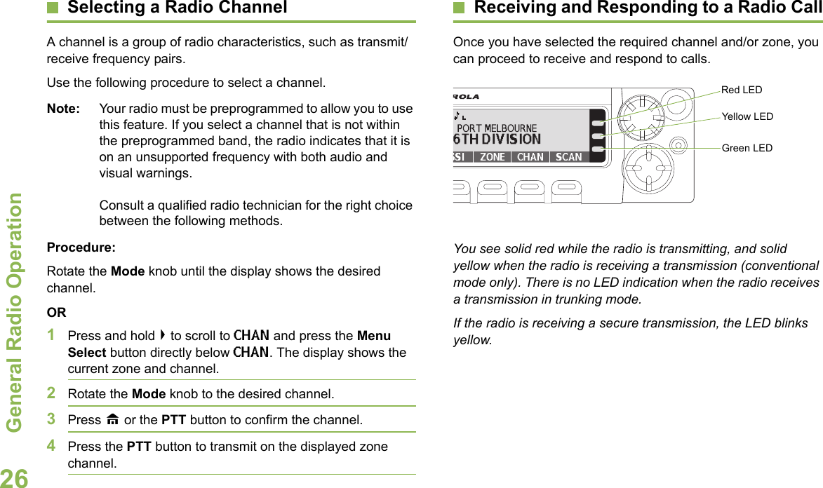 General Radio OperationEnglish26Selecting a Radio ChannelA channel is a group of radio characteristics, such as transmit/receive frequency pairs.Use the following procedure to select a channel.Note: Your radio must be preprogrammed to allow you to use this feature. If you select a channel that is not within the preprogrammed band, the radio indicates that it is on an unsupported frequency with both audio and visual warnings. Consult a qualified radio technician for the right choice between the following methods.Procedure:Rotate the Mode knob until the display shows the desired channel.OR1Press and hold &gt; to scroll to CHAN and press the Menu Select button directly below CHAN. The display shows the current zone and channel. 2Rotate the Mode knob to the desired channel.3Press H or the PTT button to confirm the channel. 4Press the PTT button to transmit on the displayed zone channel.Receiving and Responding to a Radio CallOnce you have selected the required channel and/or zone, you can proceed to receive and respond to calls.  You see solid red while the radio is transmitting, and solid yellow when the radio is receiving a transmission (conventional mode only). There is no LED indication when the radio receives a transmission in trunking mode. If the radio is receiving a secure transmission, the LED blinks yellow.Red LEDYellow LEDGreen LED