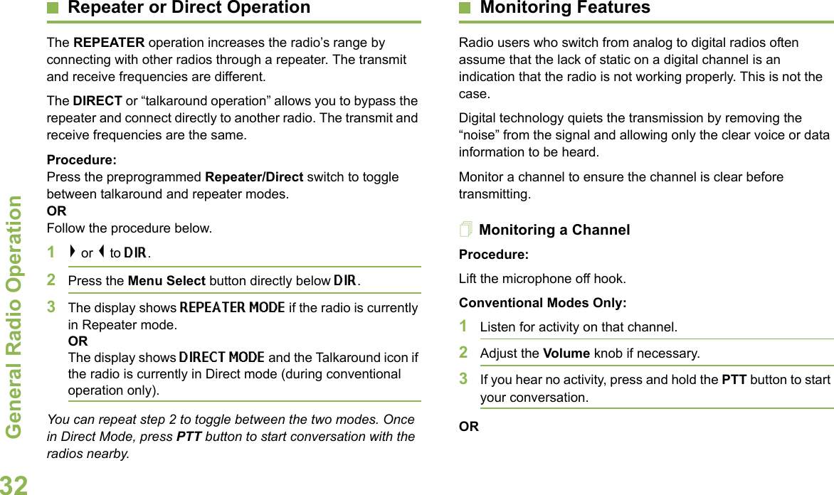 General Radio OperationEnglish32Repeater or Direct OperationThe REPEATER operation increases the radio’s range by connecting with other radios through a repeater. The transmit and receive frequencies are different.The DIRECT or “talkaround operation” allows you to bypass the repeater and connect directly to another radio. The transmit and receive frequencies are the same.Procedure: Press the preprogrammed Repeater/Direct switch to toggle between talkaround and repeater modes. OR Follow the procedure below.1&gt; or &lt; to DIR.2Press the Menu Select button directly below DIR.3The display shows REPEATER MODE if the radio is currently in Repeater mode.ORThe display shows DIRECT MODE and the Talkaround icon if the radio is currently in Direct mode (during conventional operation only).You can repeat step 2 to toggle between the two modes. Once in Direct Mode, press PTT button to start conversation with the radios nearby.Monitoring FeaturesRadio users who switch from analog to digital radios often assume that the lack of static on a digital channel is an indication that the radio is not working properly. This is not the case.Digital technology quiets the transmission by removing the “noise” from the signal and allowing only the clear voice or data information to be heard.Monitor a channel to ensure the channel is clear before transmitting.Monitoring a ChannelProcedure:Lift the microphone off hook. Conventional Modes Only:1Listen for activity on that channel. 2Adjust the Volume knob if necessary.3If you hear no activity, press and hold the PTT button to start your conversation.OR