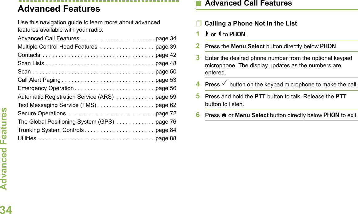 Advanced FeaturesEnglish34Advanced Features Use this navigation guide to learn more about advanced features available with your radio:Advanced Call Features . . . . . . . . . . . . . . . . . . . . . . . page 34Multiple Control Head Features  . . . . . . . . . . . . . . . . .  page 39Contacts . . . . . . . . . . . . . . . . . . . . . . . . . . . . . . . . . . .  page 42Scan Lists . . . . . . . . . . . . . . . . . . . . . . . . . . . . . . . . . . page 48Scan . . . . . . . . . . . . . . . . . . . . . . . . . . . . . . . . . . . . . . page 50Call Alert Paging . . . . . . . . . . . . . . . . . . . . . . . . . . . . . page 53Emergency Operation . . . . . . . . . . . . . . . . . . . . . . . . . page 56Automatic Registration Service (ARS)  . . . . . . . . . . . . page 59Text Messaging Service (TMS) . . . . . . . . . . . . . . . . . . page 62Secure Operations  . . . . . . . . . . . . . . . . . . . . . . . . . . .  page 72The Global Positioning System (GPS) . . . . . . . . . . . .  page 76Trunking System Controls. . . . . . . . . . . . . . . . . . . . . . page 84Utilities. . . . . . . . . . . . . . . . . . . . . . . . . . . . . . . . . . . . . page 88Advanced Call FeaturesCalling a Phone Not in the List1&gt; or &lt; to PHON.2Press the Menu Select button directly below PHON.3Enter the desired phone number from the optional keypad microphone. The display updates as the numbers are entered.4Press 3 button on the keypad microphone to make the call.5Press and hold the PTT button to talk. Release the PTT button to listen.6Press H or Menu Select button directly below PHON to exit.