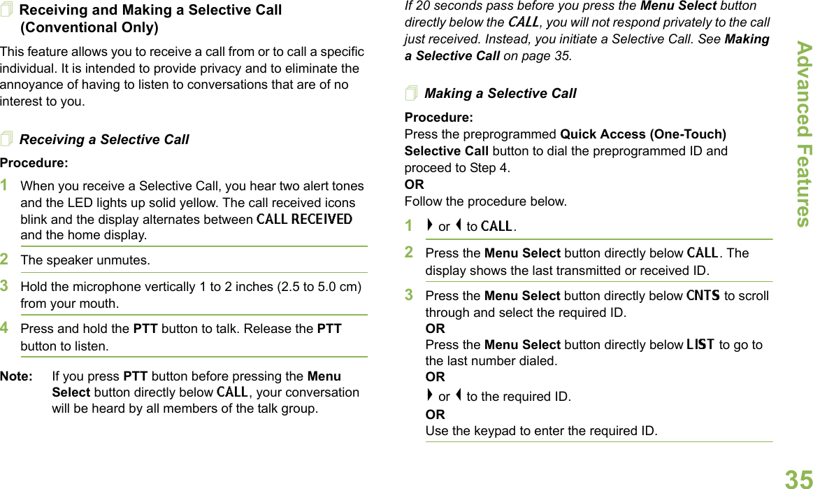 Advanced FeaturesEnglish35Receiving and Making a Selective Call (Conventional Only)This feature allows you to receive a call from or to call a specific individual. It is intended to provide privacy and to eliminate the annoyance of having to listen to conversations that are of no interest to you.Receiving a Selective CallProcedure:1When you receive a Selective Call, you hear two alert tones and the LED lights up solid yellow. The call received icons blink and the display alternates between CALL RECEIVED and the home display.2The speaker unmutes.3Hold the microphone vertically 1 to 2 inches (2.5 to 5.0 cm) from your mouth.4Press and hold the PTT button to talk. Release the PTT button to listen.Note: If you press PTT button before pressing the Menu Select button directly below CALL, your conversation will be heard by all members of the talk group.If 20 seconds pass before you press the Menu Select button directly below the CALL, you will not respond privately to the call just received. Instead, you initiate a Selective Call. See Making a Selective Call on page 35.Making a Selective CallProcedure:Press the preprogrammed Quick Access (One-Touch) Selective Call button to dial the preprogrammed ID and proceed to Step 4.ORFollow the procedure below.1&gt; or &lt; to CALL.2Press the Menu Select button directly below CALL. The display shows the last transmitted or received ID.3Press the Menu Select button directly below CNTS to scroll through and select the required ID.ORPress the Menu Select button directly below LIST to go to the last number dialed.OR&gt; or &lt; to the required ID.ORUse the keypad to enter the required ID.