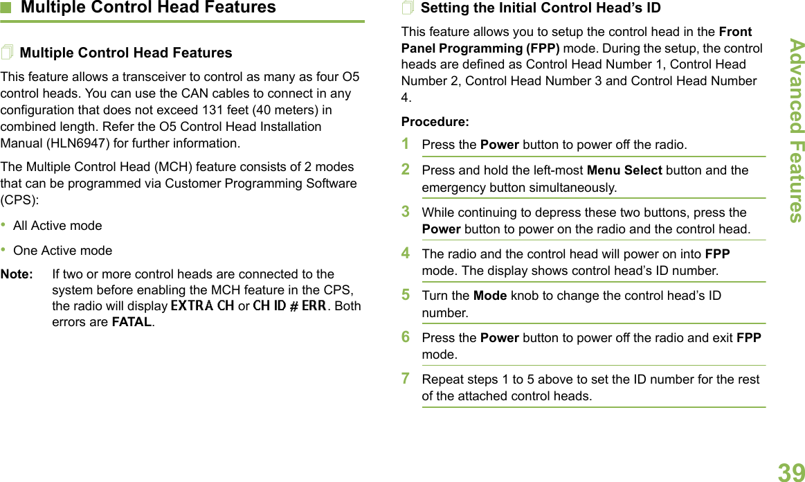 Advanced FeaturesEnglish39Multiple Control Head FeaturesMultiple Control Head FeaturesThis feature allows a transceiver to control as many as four O5 control heads. You can use the CAN cables to connect in any configuration that does not exceed 131 feet (40 meters) in combined length. Refer the O5 Control Head Installation Manual (HLN6947) for further information.The Multiple Control Head (MCH) feature consists of 2 modes that can be programmed via Customer Programming Software (CPS):•All Active mode•One Active modeNote: If two or more control heads are connected to the system before enabling the MCH feature in the CPS, the radio will display EXTRA CH or CH ID # ERR. Both errors are FATAL.Setting the Initial Control Head’s IDThis feature allows you to setup the control head in the Front Panel Programming (FPP) mode. During the setup, the control heads are defined as Control Head Number 1, Control Head Number 2, Control Head Number 3 and Control Head Number 4. Procedure:1Press the Power button to power off the radio. 2Press and hold the left-most Menu Select button and the emergency button simultaneously. 3While continuing to depress these two buttons, press the Power button to power on the radio and the control head.4The radio and the control head will power on into FPP mode. The display shows control head’s ID number.5Turn the Mode knob to change the control head’s ID number.6Press the Power button to power off the radio and exit FPP mode.7Repeat steps 1 to 5 above to set the ID number for the rest of the attached control heads.