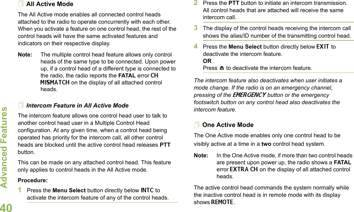 Advanced FeaturesEnglish40All Active ModeThe All Active mode enables all connected control heads attached to the radio to operate concurrently with each other. When you activate a feature on one control head, the rest of the control heads will have the same activated features and indicators on their respective display. Note: The multiple control head feature allows only control heads of the same type to be connected. Upon power up, if a control head of a different type is connected to the radio, the radio reports the FATAL error CH MISMATCH on the display of all attached control heads.Intercom Feature in All Active ModeThe intercom feature allows one control head user to talk to another control head user in a Multiple Control Head configuration. At any given time, when a control head being operated has priority for the intercom call, all other control heads are blocked until the active control head releases PTT button.This can be made on any attached control head. This feature only applies to control heads in the All Active mode. Procedure:1Press the Menu Select button directly below INTC to activate the intercom feature of any of the control heads.2Press the PTT button to initiate an intercom transmission. All control heads that are attached will receive the same intercom call.3The display of the control heads receiving the intercom call shows the alias/ID number of the transmitting control head.4Press the Menu Select button directly below EXIT to deactivate the intercom feature.ORPress H to deactivate the intercom feature.The intercom feature also deactivates when user initiates a mode change. If the radio is on an emergency channel, pressing of the EMERGENCY button or the emergency footswitch button on any control head also deactivates the intercom feature.One Active ModeThe One Active mode enables only one control head to be visibly active at a time in a two control head system. Note: In the One Active mode, if more than two control heads are present upon power up, the radio shows a FATAL error EXTRA CH on the display of all attached control heads. The active control head commands the system normally while the inactive control head is in remote mode with its display shows REMOTE. 
