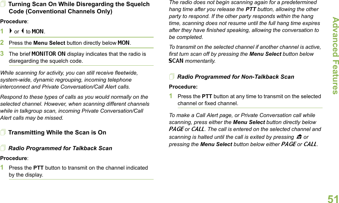 Advanced FeaturesEnglish51Turning Scan On While Disregarding the Squelch Code (Conventional Channels Only)Procedure: 1&gt; or &lt; to MON.2Press the Menu Select button directly below MON.3The brief MONITOR ON display indicates that the radio is disregarding the squelch code.While scanning for activity, you can still receive fleetwide, system-wide, dynamic regrouping, incoming telephone interconnect and Private Conversation/Call Alert calls.Respond to these types of calls as you would normally on the selected channel. However, when scanning different channels while in talkgroup scan, incoming Private Conversation/Call Alert calls may be missed.Transmitting While the Scan is OnRadio Programmed for Talkback Scan Procedure: 1Press the PTT button to transmit on the channel indicated by the display. The radio does not begin scanning again for a predetermined hang time after you release the PTT button, allowing the other party to respond. If the other party responds within the hang time, scanning does not resume until the full hang time expires after they have finished speaking, allowing the conversation to be completed.To transmit on the selected channel if another channel is active, first turn scan off by pressing the Menu Select button below SCAN momentarily.Radio Programmed for Non-Talkback ScanProcedure:1Press the PTT button at any time to transmit on the selected channel or fixed channel.To make a Call Alert page, or Private Conversation call while scanning, press either the Menu Select button directly below PAGE or CALL. The call is entered on the selected channel and scanning is halted until the call is exited by pressing H or pressing the Menu Select button below either PAGE or CALL.