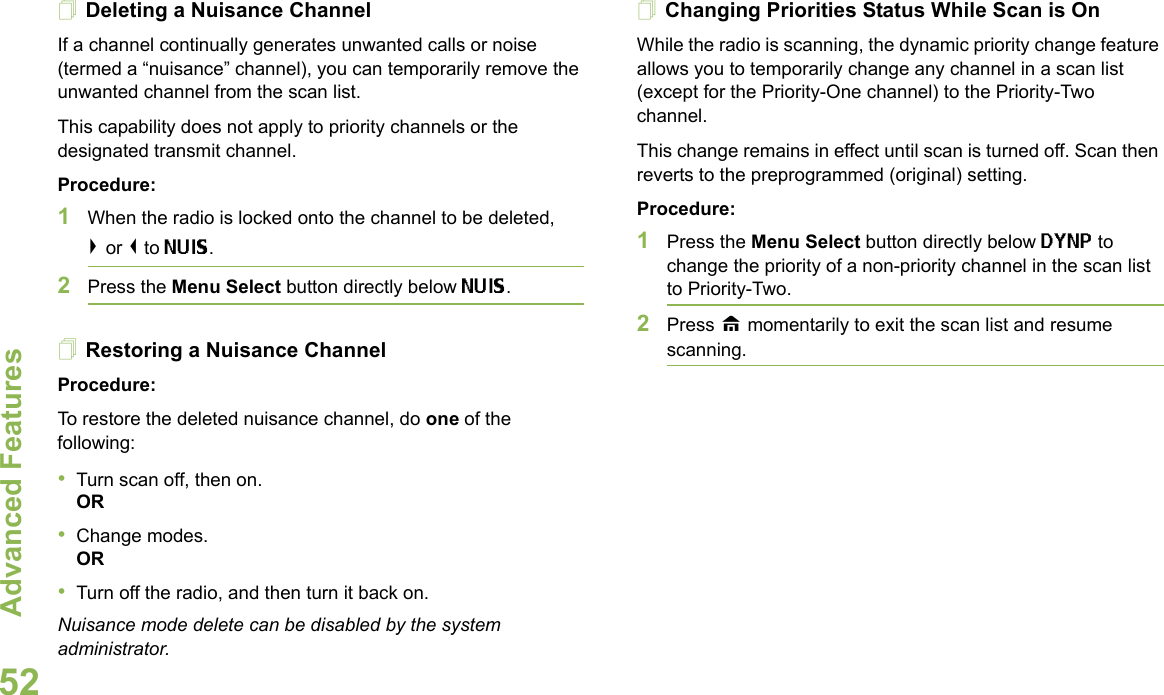 Advanced FeaturesEnglish52Deleting a Nuisance ChannelIf a channel continually generates unwanted calls or noise (termed a “nuisance” channel), you can temporarily remove the unwanted channel from the scan list.This capability does not apply to priority channels or the designated transmit channel.Procedure:1When the radio is locked onto the channel to be deleted,&gt; or &lt; to NUIS. 2Press the Menu Select button directly below NUIS. Restoring a Nuisance ChannelProcedure: To restore the deleted nuisance channel, do one of the following:•Turn scan off, then on.OR•Change modes.OR•Turn off the radio, and then turn it back on.Nuisance mode delete can be disabled by the system administrator.Changing Priorities Status While Scan is OnWhile the radio is scanning, the dynamic priority change feature allows you to temporarily change any channel in a scan list (except for the Priority-One channel) to the Priority-Two channel.This change remains in effect until scan is turned off. Scan then reverts to the preprogrammed (original) setting.Procedure: 1Press the Menu Select button directly below DYNP to change the priority of a non-priority channel in the scan list to Priority-Two.2Press H momentarily to exit the scan list and resume scanning.