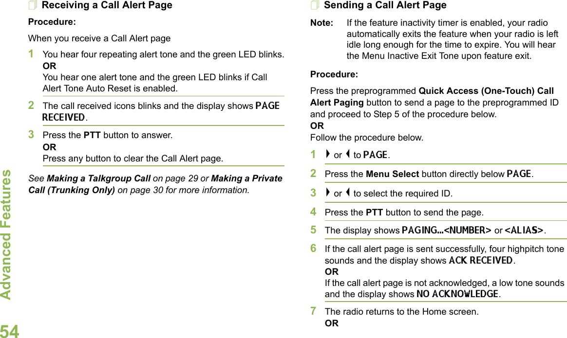 Advanced FeaturesEnglish54Receiving a Call Alert PageProcedure:When you receive a Call Alert page1You hear four repeating alert tone and the green LED blinks.ORYou hear one alert tone and the green LED blinks if Call Alert Tone Auto Reset is enabled.2The call received icons blinks and the display shows PAGE RECEIVED.3Press the PTT button to answer.ORPress any button to clear the Call Alert page.See Making a Talkgroup Call on page 29 or Making a Private Call (Trunking Only) on page 30 for more information.Sending a Call Alert PageNote: If the feature inactivity timer is enabled, your radio automatically exits the feature when your radio is left idle long enough for the time to expire. You will hear the Menu Inactive Exit Tone upon feature exit.Procedure:Press the preprogrammed Quick Access (One-Touch) Call Alert Paging button to send a page to the preprogrammed ID and proceed to Step 5 of the procedure below. OR Follow the procedure below.1&gt; or &lt; to PAGE.2Press the Menu Select button directly below PAGE.3&gt; or &lt; to select the required ID.4Press the PTT button to send the page. 5The display shows PAGING...&lt;NUMBER&gt; or &lt;ALIAS&gt;.6If the call alert page is sent successfully, four highpitch tone sounds and the display shows ACK RECEIVED.ORIf the call alert page is not acknowledged, a low tone sounds and the display shows NO ACKNOWLEDGE.7The radio returns to the Home screen.OR