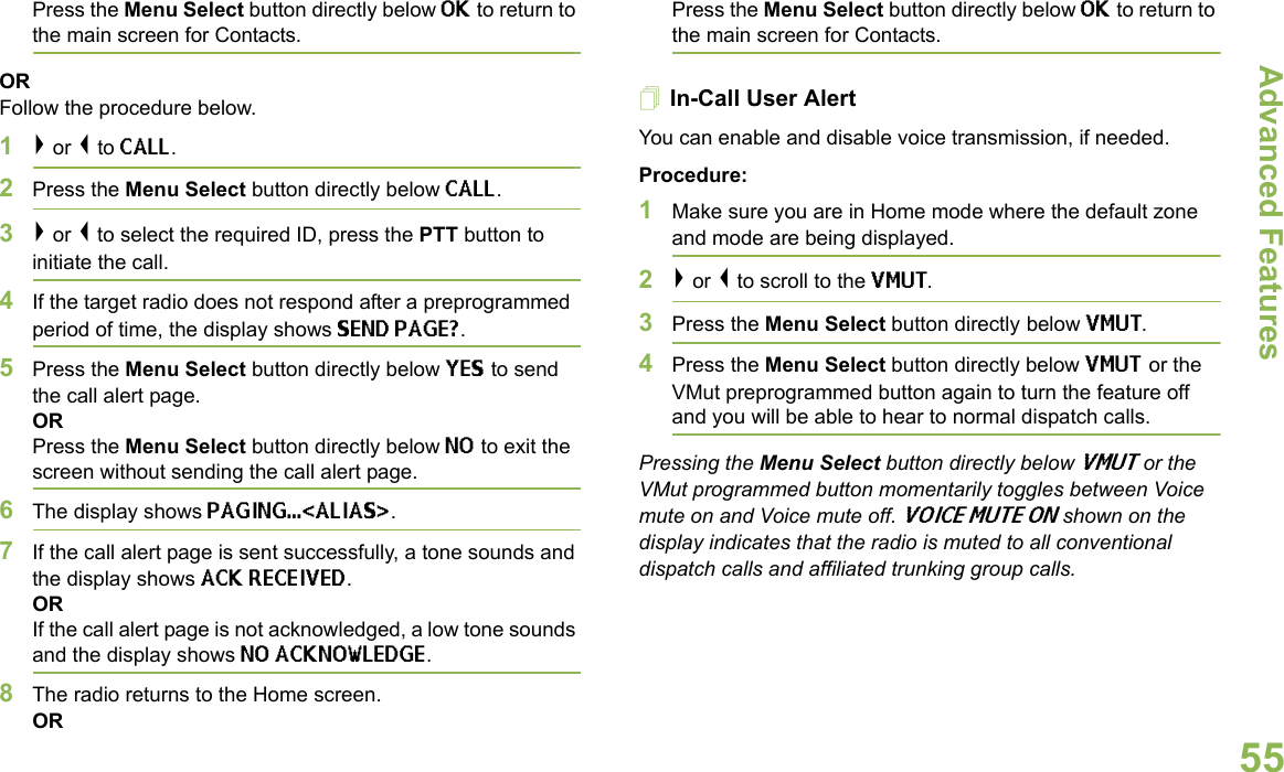 Advanced FeaturesEnglish55Press the Menu Select button directly below OK to return to the main screen for Contacts.ORFollow the procedure below.1&gt; or &lt; to CALL.2Press the Menu Select button directly below CALL.3&gt; or &lt; to select the required ID, press the PTT button to initiate the call. 4If the target radio does not respond after a preprogrammed period of time, the display shows SEND PAGE?.5Press the Menu Select button directly below YES to send the call alert page.ORPress the Menu Select button directly below NO to exit the screen without sending the call alert page.6The display shows PAGING...&lt;ALIAS&gt;.7If the call alert page is sent successfully, a tone sounds and the display shows ACK RECEIVED.ORIf the call alert page is not acknowledged, a low tone sounds and the display shows NO ACKNOWLEDGE.8The radio returns to the Home screen.ORPress the Menu Select button directly below OK to return to the main screen for Contacts.In-Call User Alert You can enable and disable voice transmission, if needed.Procedure:1Make sure you are in Home mode where the default zone and mode are being displayed.2&gt; or &lt; to scroll to the VMUT.3Press the Menu Select button directly below VMUT. 4Press the Menu Select button directly below VMUT or the VMut preprogrammed button again to turn the feature off and you will be able to hear to normal dispatch calls.Pressing the Menu Select button directly below VMUT or the VMut programmed button momentarily toggles between Voice mute on and Voice mute off. VOICE MUTE ON shown on the display indicates that the radio is muted to all conventional dispatch calls and affiliated trunking group calls.