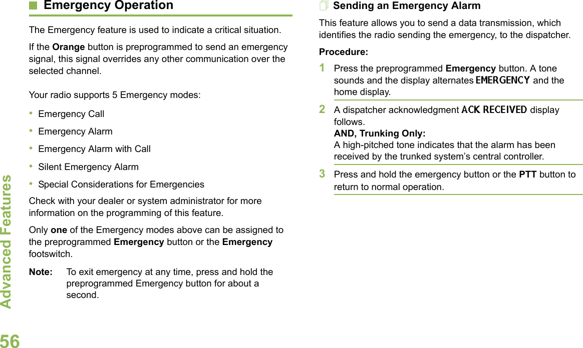 Advanced FeaturesEnglish56Emergency OperationThe Emergency feature is used to indicate a critical situation. If the Orange button is preprogrammed to send an emergency signal, this signal overrides any other communication over the selected channel.Your radio supports 5 Emergency modes:•Emergency Call•Emergency Alarm•Emergency Alarm with Call•Silent Emergency Alarm•Special Considerations for EmergenciesCheck with your dealer or system administrator for more information on the programming of this feature.Only one of the Emergency modes above can be assigned to the preprogrammed Emergency button or the Emergency footswitch.Note: To exit emergency at any time, press and hold the preprogrammed Emergency button for about a second.Sending an Emergency AlarmThis feature allows you to send a data transmission, which identifies the radio sending the emergency, to the dispatcher.Procedure:1Press the preprogrammed Emergency button. A tone sounds and the display alternates EMERGENCY and the home display.2A dispatcher acknowledgment ACK RECEIVED display follows. AND, Trunking Only:A high-pitched tone indicates that the alarm has been received by the trunked system’s central controller.3Press and hold the emergency button or the PTT button to return to normal operation.