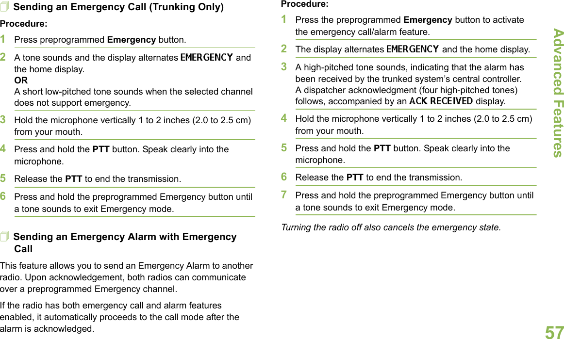 Advanced FeaturesEnglish57Sending an Emergency Call (Trunking Only)Procedure:1Press preprogrammed Emergency button. 2A tone sounds and the display alternates EMERGENCY and the home display.ORA short low-pitched tone sounds when the selected channel does not support emergency.3Hold the microphone vertically 1 to 2 inches (2.0 to 2.5 cm) from your mouth. 4Press and hold the PTT button. Speak clearly into the microphone.5Release the PTT to end the transmission.6Press and hold the preprogrammed Emergency button until a tone sounds to exit Emergency mode. Sending an Emergency Alarm with Emergency CallThis feature allows you to send an Emergency Alarm to another radio. Upon acknowledgement, both radios can communicate over a preprogrammed Emergency channel.If the radio has both emergency call and alarm features enabled, it automatically proceeds to the call mode after the alarm is acknowledged.Procedure:1Press the preprogrammed Emergency button to activate the emergency call/alarm feature.2The display alternates EMERGENCY and the home display.3A high-pitched tone sounds, indicating that the alarm has been received by the trunked system’s central controller.A dispatcher acknowledgment (four high-pitched tones) follows, accompanied by an ACK RECEIVED display.4Hold the microphone vertically 1 to 2 inches (2.0 to 2.5 cm) from your mouth. 5Press and hold the PTT button. Speak clearly into the microphone.6Release the PTT to end the transmission.7Press and hold the preprogrammed Emergency button until a tone sounds to exit Emergency mode. Turning the radio off also cancels the emergency state.