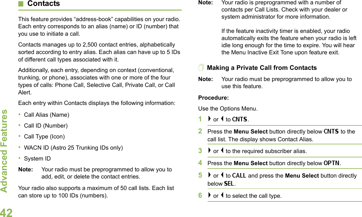 Advanced FeaturesEnglish42ContactsThis feature provides “address-book” capabilities on your radio. Each entry corresponds to an alias (name) or ID (number) that you use to initiate a call.Contacts manages up to 2,500 contact entries, alphabetically sorted according to entry alias. Each alias can have up to 5 IDs of different call types associated with it.Additionally, each entry, depending on context (conventional, trunking, or phone), associates with one or more of the four types of calls: Phone Call, Selective Call, Private Call, or Call Alert.Each entry within Contacts displays the following information:•Call Alias (Name)•Call ID (Number)•Call Type (Icon)•WACN ID (Astro 25 Trunking IDs only)•System IDNote: Your radio must be preprogrammed to allow you to add, edit, or delete the contact entries.Your radio also supports a maximum of 50 call lists. Each list can store up to 100 IDs (numbers).Note: Your radio is preprogrammed with a number of contacts per Call Lists. Check with your dealer or system administrator for more information.If the feature inactivity timer is enabled, your radio automatically exits the feature when your radio is left idle long enough for the time to expire. You will hear the Menu Inactive Exit Tone upon feature exit.Making a Private Call from ContactsNote: Your radio must be preprogrammed to allow you to use this feature.Procedure:Use the Options Menu.1&gt; or &lt; to CNTS.2Press the Menu Select button directly below CNTS to the call list. The display shows Contact Alias.3&gt; or &lt; to the required subscriber alias. 4Press the Menu Select button directly below OPTN.5&gt; or &lt; to CALL and press the Menu Select button directly below SEL.6&gt; or &lt; to select the call type.