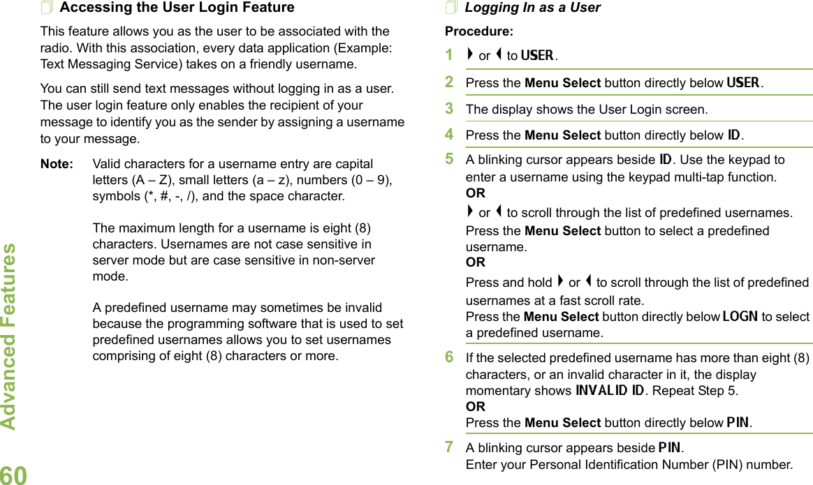 Advanced FeaturesEnglish60Accessing the User Login FeatureThis feature allows you as the user to be associated with the radio. With this association, every data application (Example: Text Messaging Service) takes on a friendly username. You can still send text messages without logging in as a user. The user login feature only enables the recipient of your message to identify you as the sender by assigning a username to your message.Note: Valid characters for a username entry are capital letters (A – Z), small letters (a – z), numbers (0 – 9), symbols (*, #, -, /), and the space character.The maximum length for a username is eight (8) characters. Usernames are not case sensitive in server mode but are case sensitive in non-server mode.A predefined username may sometimes be invalid because the programming software that is used to set predefined usernames allows you to set usernames comprising of eight (8) characters or more.Logging In as a UserProcedure:1&gt; or &lt; to USER.2Press the Menu Select button directly below USER. 3The display shows the User Login screen.4Press the Menu Select button directly below ID.5A blinking cursor appears beside ID. Use the keypad to enter a username using the keypad multi-tap function. OR&gt; or &lt; to scroll through the list of predefined usernames. Press the Menu Select button to select a predefined username.ORPress and hold &gt; or &lt; to scroll through the list of predefined usernames at a fast scroll rate. Press the Menu Select button directly below LOGN to select a predefined username.6If the selected predefined username has more than eight (8) characters, or an invalid character in it, the display momentary shows INVALID ID. Repeat Step 5.ORPress the Menu Select button directly below PIN.7A blinking cursor appears beside PIN. Enter your Personal Identification Number (PIN) number. 