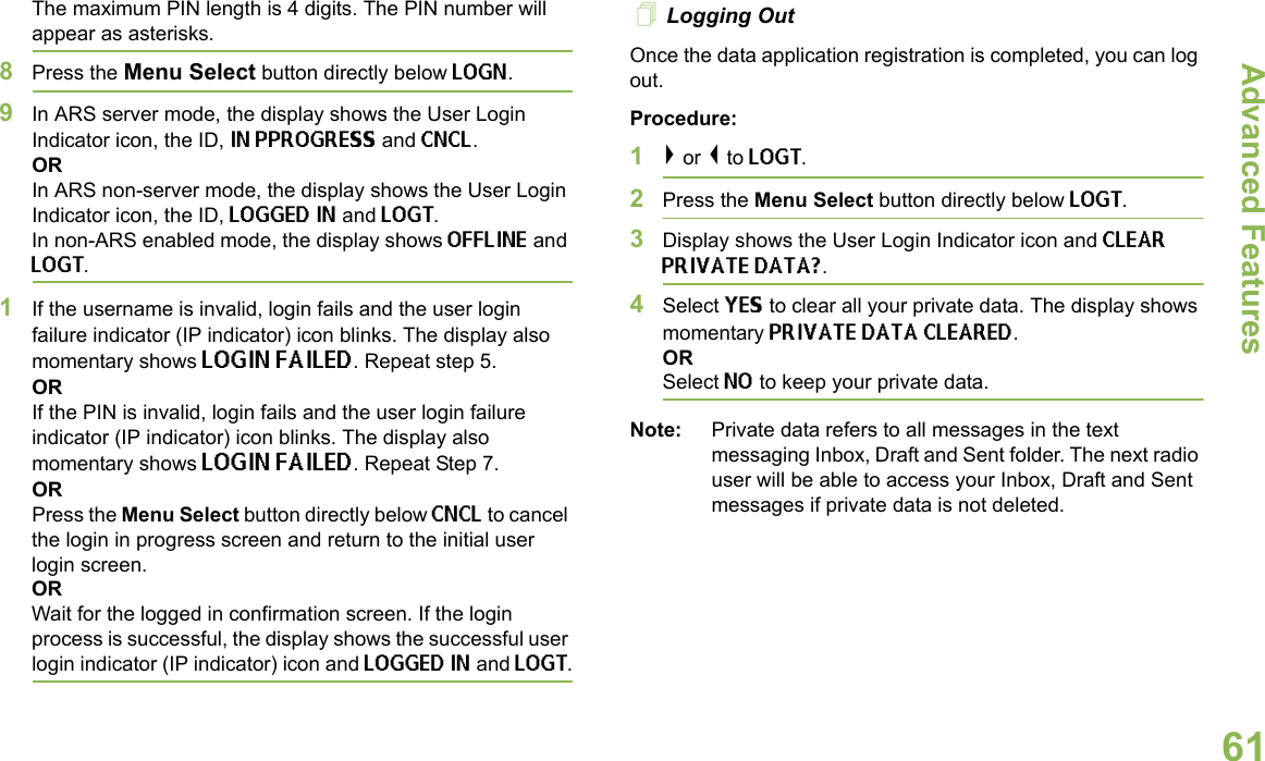 Advanced FeaturesEnglish61The maximum PIN length is 4 digits. The PIN number will appear as asterisks.8Press the Menu Select button directly below LOGN. 9In ARS server mode, the display shows the User Login Indicator icon, the ID, IN PPROGRESS and CNCL.ORIn ARS non-server mode, the display shows the User Login Indicator icon, the ID, LOGGED IN and LOGT. In non-ARS enabled mode, the display shows OFFLINE and LOGT.1If the username is invalid, login fails and the user login failure indicator (IP indicator) icon blinks. The display also momentary shows LOGIN FAILED. Repeat step 5.ORIf the PIN is invalid, login fails and the user login failure indicator (IP indicator) icon blinks. The display also momentary shows LOGIN FAILED. Repeat Step 7.ORPress the Menu Select button directly below CNCL to cancel the login in progress screen and return to the initial user login screen. ORWait for the logged in confirmation screen. If the login process is successful, the display shows the successful user login indicator (IP indicator) icon and LOGGED IN and LOGT. Logging OutOnce the data application registration is completed, you can log out.Procedure:1&gt; or &lt; to LOGT.2Press the Menu Select button directly below LOGT.3Display shows the User Login Indicator icon and CLEAR PRIVATE DATA?.4Select YES to clear all your private data. The display shows momentary PRIVATE DATA CLEARED. ORSelect NO to keep your private data.Note: Private data refers to all messages in the text messaging Inbox, Draft and Sent folder. The next radio user will be able to access your Inbox, Draft and Sent messages if private data is not deleted.