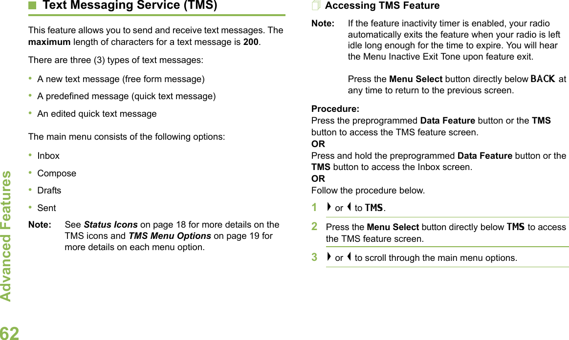 Advanced FeaturesEnglish62Text Messaging Service (TMS)This feature allows you to send and receive text messages. The maximum length of characters for a text message is 200.There are three (3) types of text messages:•A new text message (free form message)•A predefined message (quick text message)•An edited quick text messageThe main menu consists of the following options:•Inbox•Compose•Drafts•SentNote: See Status Icons on page 18 for more details on the TMS icons and TMS Menu Options on page 19 for more details on each menu option.Accessing TMS FeatureNote: If the feature inactivity timer is enabled, your radio automatically exits the feature when your radio is left idle long enough for the time to expire. You will hear the Menu Inactive Exit Tone upon feature exit. Press the Menu Select button directly below BACK at any time to return to the previous screen.Procedure:Press the preprogrammed Data Feature button or the TMS button to access the TMS feature screen.ORPress and hold the preprogrammed Data Feature button or the TMS button to access the Inbox screen.ORFollow the procedure below.1&gt; or &lt; to TMS.2Press the Menu Select button directly below TMS to access the TMS feature screen.3&gt; or &lt; to scroll through the main menu options.