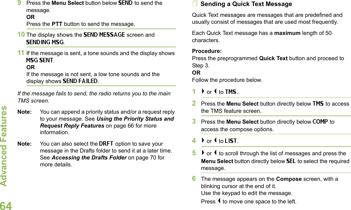 Advanced FeaturesEnglish649Press the Menu Select button below SEND to send the message.ORPress the PTT button to send the message.10 The display shows the SEND MESSAGE screen and SENDING MSG.11 If the message is sent, a tone sounds and the display shows MSG SENT.ORIf the message is not sent, a low tone sounds and the display shows SEND FAILED.If the message fails to send, the radio returns you to the main TMS screen.Note: You can append a priority status and/or a request reply to your message. See Using the Priority Status and Request Reply Features on page 66 for more information. Note: You can also select the DRFT option to save your message in the Drafts folder to send it at a later time. See Accessing the Drafts Folder on page 70 for more details.Sending a Quick Text MessageQuick Text messages are messages that are predefined and usually consist of messages that are used most frequently.Each Quick Text message has a maximum length of 50 characters.Procedure:Press the preprogrammed Quick Text button and proceed to Step 3.ORFollow the procedure below.1&gt; or &lt; to TMS.2Press the Menu Select button directly below TMS to access the TMS feature screen.3Press the Menu Select button directly below COMP to access the compose options.4&gt; or &lt; to LIST. 5&gt; or &lt; to scroll through the list of messages and press the Menu Select button directly below SEL to select the required message.6The message appears on the Compose screen, with a blinking cursor at the end of it.Use the keypad to edit the message. Press &lt; to move one space to the left. 