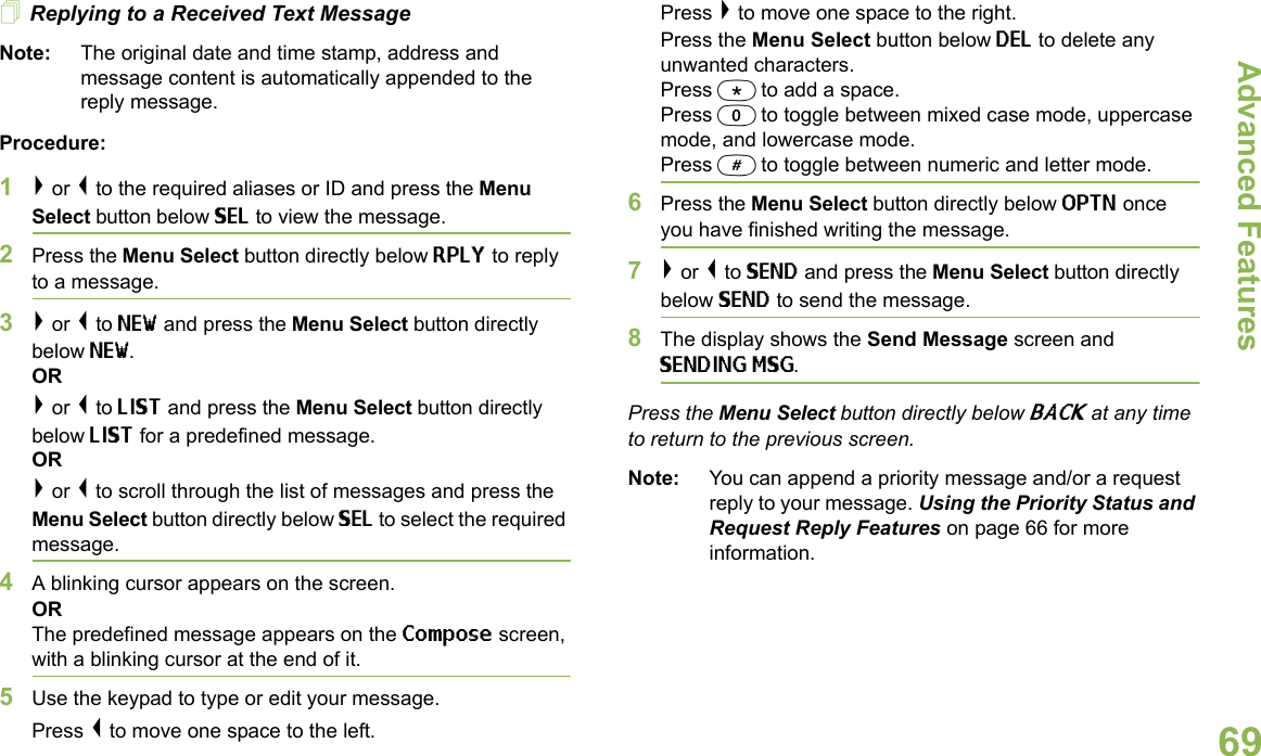 Advanced FeaturesEnglish69Replying to a Received Text MessageNote: The original date and time stamp, address and message content is automatically appended to the reply message.Procedure:1&gt; or &lt; to the required aliases or ID and press the Menu Select button below SEL to view the message.2Press the Menu Select button directly below RPLY to reply to a message.3&gt; or &lt; to NEW and press the Menu Select button directly below NEW.OR&gt; or &lt; to LIST and press the Menu Select button directly below LIST for a predefined message.OR&gt; or &lt; to scroll through the list of messages and press the Menu Select button directly below SEL to select the required message.4A blinking cursor appears on the screen.ORThe predefined message appears on the Compose screen, with a blinking cursor at the end of it.5Use the keypad to type or edit your message.Press &lt; to move one space to the left. Press &gt; to move one space to the right.Press the Menu Select button below DEL to delete any unwanted characters.Press * to add a space.Press 0 to toggle between mixed case mode, uppercase mode, and lowercase mode.Press # to toggle between numeric and letter mode.6Press the Menu Select button directly below OPTN once you have finished writing the message.7&gt; or &lt; to SEND and press the Menu Select button directly below SEND to send the message.8The display shows the Send Message screen and SENDING MSG.Press the Menu Select button directly below BACK at any time to return to the previous screen.Note: You can append a priority message and/or a request reply to your message. Using the Priority Status and Request Reply Features on page 66 for more information.