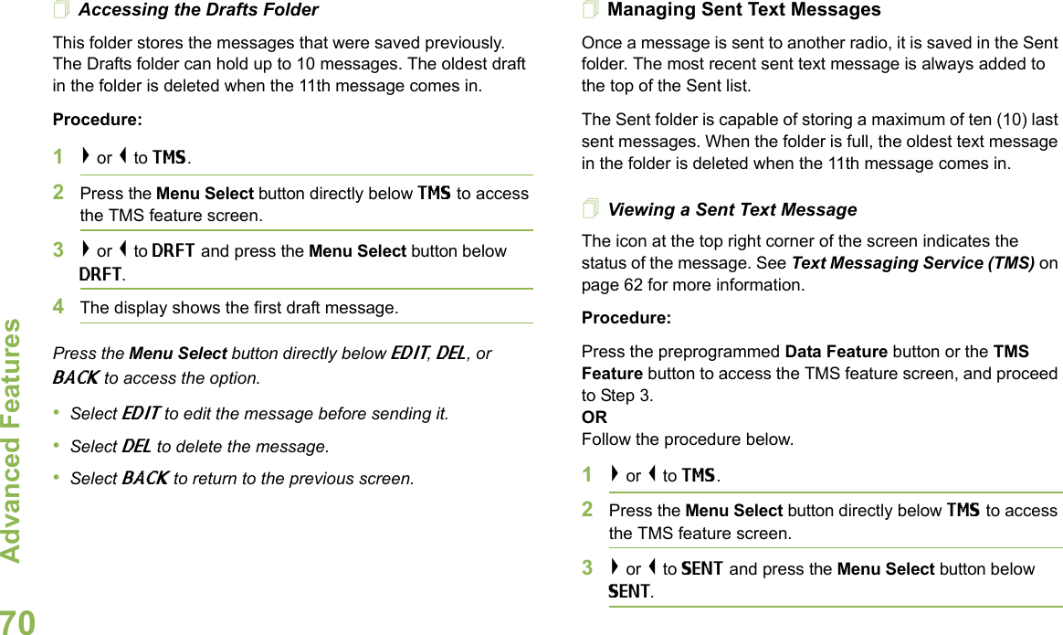 Advanced FeaturesEnglish70Accessing the Drafts FolderThis folder stores the messages that were saved previously. The Drafts folder can hold up to 10 messages. The oldest draft in the folder is deleted when the 11th message comes in.Procedure:1&gt; or &lt; to TMS.2Press the Menu Select button directly below TMS to access the TMS feature screen.3&gt; or &lt; to DRFT and press the Menu Select button below DRFT.4The display shows the first draft message.Press the Menu Select button directly below EDIT, DEL, or BACK to access the option.•Select EDIT to edit the message before sending it.•Select DEL to delete the message.•Select BACK to return to the previous screen.Managing Sent Text MessagesOnce a message is sent to another radio, it is saved in the Sent folder. The most recent sent text message is always added to the top of the Sent list.The Sent folder is capable of storing a maximum of ten (10) last sent messages. When the folder is full, the oldest text message in the folder is deleted when the 11th message comes in.Viewing a Sent Text MessageThe icon at the top right corner of the screen indicates the status of the message. See Text Messaging Service (TMS) on page 62 for more information.Procedure:Press the preprogrammed Data Feature button or the TMS Feature button to access the TMS feature screen, and proceed to Step 3.ORFollow the procedure below.1&gt; or &lt; to TMS.2Press the Menu Select button directly below TMS to access the TMS feature screen.3&gt; or &lt; to SENT and press the Menu Select button below SENT.