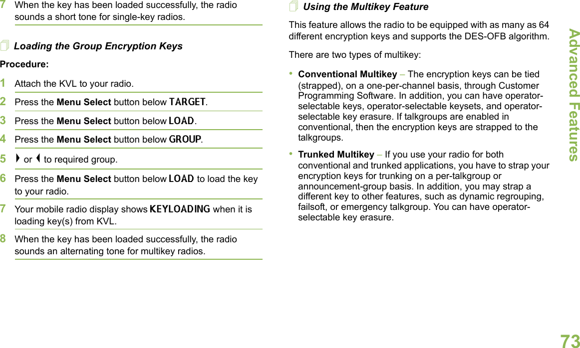 Advanced FeaturesEnglish737When the key has been loaded successfully, the radio sounds a short tone for single-key radios.Loading the Group Encryption KeysProcedure:1Attach the KVL to your radio. 2Press the Menu Select button below TARGET.3Press the Menu Select button below LOAD.4Press the Menu Select button below GROUP. 5&gt; or &lt; to required group.6Press the Menu Select button below LOAD to load the key to your radio.7Your mobile radio display shows KEYLOADING when it is loading key(s) from KVL.8When the key has been loaded successfully, the radio sounds an alternating tone for multikey radios.Using the Multikey FeatureThis feature allows the radio to be equipped with as many as 64 different encryption keys and supports the DES-OFB algorithm.There are two types of multikey:•Conventional Multikey – The encryption keys can be tied (strapped), on a one-per-channel basis, through Customer Programming Software. In addition, you can have operator-selectable keys, operator-selectable keysets, and operator-selectable key erasure. If talkgroups are enabled in conventional, then the encryption keys are strapped to the talkgroups.•Trunked Multikey – If you use your radio for both conventional and trunked applications, you have to strap your encryption keys for trunking on a per-talkgroup or announcement-group basis. In addition, you may strap a different key to other features, such as dynamic regrouping, failsoft, or emergency talkgroup. You can have operator-selectable key erasure.