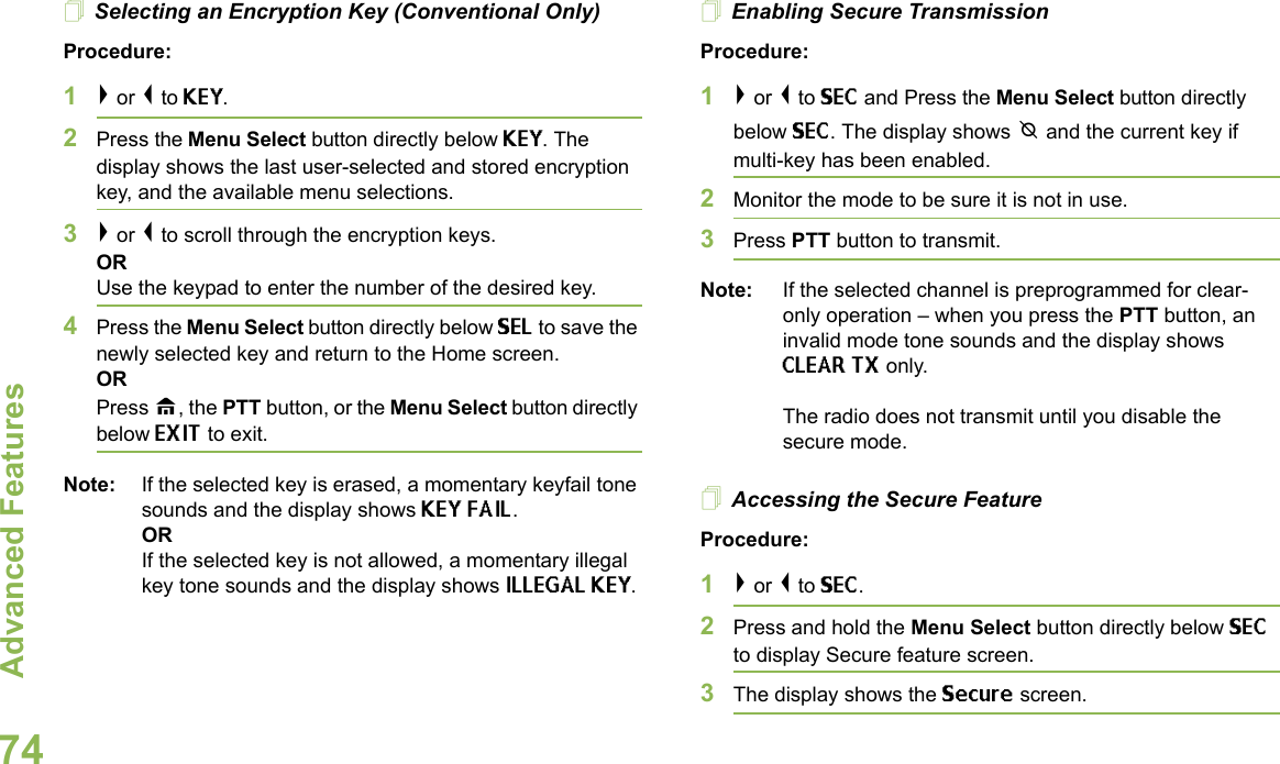 Advanced FeaturesEnglish74Selecting an Encryption Key (Conventional Only)Procedure:1&gt; or &lt; to KEY.2Press the Menu Select button directly below KEY. The display shows the last user-selected and stored encryption key, and the available menu selections.3&gt; or &lt; to scroll through the encryption keys.ORUse the keypad to enter the number of the desired key.4Press the Menu Select button directly below SEL to save the newly selected key and return to the Home screen.ORPress H, the PTT button, or the Menu Select button directly below EXIT to exit.Note: If the selected key is erased, a momentary keyfail tone sounds and the display shows KEY FAIL.ORIf the selected key is not allowed, a momentary illegal key tone sounds and the display shows ILLEGAL KEY.Enabling Secure TransmissionProcedure: 1&gt; or &lt; to SEC and Press the Menu Select button directly below SEC. The display shows m and the current key if multi-key has been enabled.2Monitor the mode to be sure it is not in use.3Press PTT button to transmit.Note: If the selected channel is preprogrammed for clear-only operation – when you press the PTT button, an invalid mode tone sounds and the display shows CLEAR TX only. The radio does not transmit until you disable the secure mode.Accessing the Secure Feature Procedure: 1&gt; or &lt; to SEC. 2Press and hold the Menu Select button directly below SEC to display Secure feature screen.3The display shows the Secure screen.