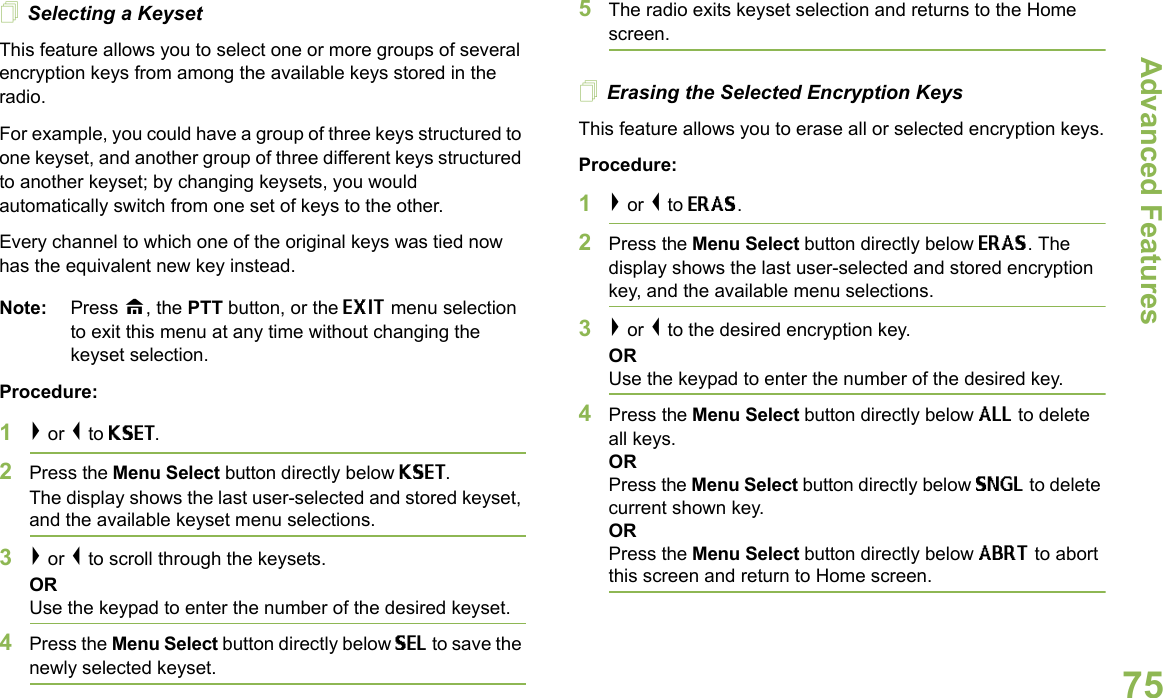 Advanced FeaturesEnglish75Selecting a KeysetThis feature allows you to select one or more groups of several encryption keys from among the available keys stored in the radio. For example, you could have a group of three keys structured to one keyset, and another group of three different keys structured to another keyset; by changing keysets, you would automatically switch from one set of keys to the other. Every channel to which one of the original keys was tied now has the equivalent new key instead.Note: Press H, the PTT button, or the EXIT menu selection to exit this menu at any time without changing the keyset selection.Procedure:1&gt; or &lt; to KSET.2Press the Menu Select button directly below KSET. The display shows the last user-selected and stored keyset, and the available keyset menu selections.3&gt; or &lt; to scroll through the keysets.ORUse the keypad to enter the number of the desired keyset.4Press the Menu Select button directly below SEL to save the newly selected keyset.5The radio exits keyset selection and returns to the Home screen.Erasing the Selected Encryption KeysThis feature allows you to erase all or selected encryption keys.Procedure:1&gt; or &lt; to ERAS.2Press the Menu Select button directly below ERAS. The display shows the last user-selected and stored encryption key, and the available menu selections.3&gt; or &lt; to the desired encryption key.ORUse the keypad to enter the number of the desired key. 4Press the Menu Select button directly below ALL to delete all keys.ORPress the Menu Select button directly below SNGL to delete current shown key.ORPress the Menu Select button directly below ABRT to abort this screen and return to Home screen.
