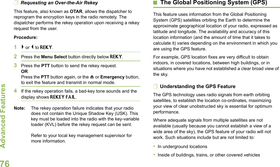 Advanced FeaturesEnglish76Requesting an Over-the-Air Rekey This feature, also known as OTAR, allows the dispatcher to reprogram the encryption keys in the radio remotely. The dispatcher performs the rekey operation upon receiving a rekey request from the user.Procedure:1&gt; or &lt; to REKY.2Press the Menu Select button directly below REKY. 3Press the PTT button to send the rekey request.ORPress the PTT button again, or the H or Emergency button, to exit the feature and transmit in normal mode.4If the rekey operation fails, a bad-key tone sounds and the display shows REKEY FAIL.Note: The rekey operation failure indicates that your radio does not contain the Unique Shadow Key (USK). This key must be loaded into the radio with the key-variable loader (KVL) before the rekey request can be sent.Refer to your local key management supervisor for more information.The Global Positioning System (GPS)This feature uses information from the Global Positioning System (GPS) satellites orbiting the Earth to determine the approximate geographical location of your radio, expressed as latitude and longitude. The availability and accuracy of this location information (and the amount of time that it takes to calculate it) varies depending on the environment in which you are using the GPS feature.For example, GPS location fixes are very difficult to obtain indoors, in covered locations, between high buildings, or in situations where you have not established a clear broad view of the sky.Understanding the GPS FeatureThe GPS technology uses radio signals from earth orbiting satellites, to establish the location co-ordinates, maximizing your view of clear unobstructed sky is essential for optimum performance.Where adequate signals from multiple satellites are not available (usually because you cannot establish a view of a wide area of the sky), the GPS feature of your radio will not work. Such situations include but are not limited to: •In underground locations•Inside of buildings, trains, or other covered vehicles