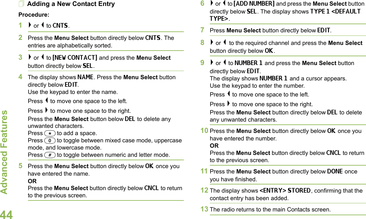 Advanced FeaturesEnglish44Adding a New Contact EntryProcedure:1&gt; or &lt; to CNTS.2Press the Menu Select button directly below CNTS. The entries are alphabetically sorted.3&gt; or &lt; to {NEW CONTACT} and press the Menu Select button directly below SEL.4The display shows NAME. Press the Menu Select button directly below EDIT.Use the keypad to enter the name.Press &lt; to move one space to the left. Press &gt; to move one space to the right.Press the Menu Select button below DEL to delete any unwanted characters.Press * to add a space.Press 0 to toggle between mixed case mode, uppercase mode, and lowercase mode.Press # to toggle between numeric and letter mode.5Press the Menu Select button directly below OK once you have entered the name.ORPress the Menu Select button directly below CNCL to return to the previous screen. 6&gt; or &lt; to {ADD NUMBER} and press the Menu Select button directly below SEL. The display shows TYPE 1 &lt;DEFAULT TYPE&gt;. 7Press Menu Select button directly below EDIT. 8&gt; or &lt; to the required channel and press the Menu Select button directly below OK.9&gt; or &lt; to NUMBER 1 and press the Menu Select button directly below EDIT.The display shows NUMBER 1 and a cursor appears.Use the keypad to enter the number.Press &lt; to move one space to the left.Press &gt; to move one space to the right.Press the Menu Select button directly below DEL to delete any unwanted characters.10 Press the Menu Select button directly below OK once you have entered the number.ORPress the Menu Select button directly below CNCL to return to the previous screen.11 Press the Menu Select button directly below DONE once you have finished.12 The display shows &lt;ENTRY&gt; STORED, confirming that the contact entry has been added.13 The radio returns to the main Contacts screen.