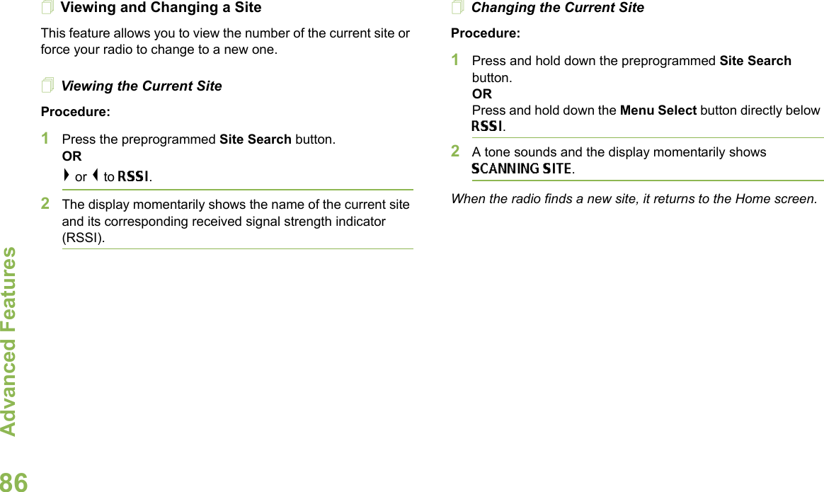 Advanced FeaturesEnglish86Viewing and Changing a SiteThis feature allows you to view the number of the current site or force your radio to change to a new one.Viewing the Current SiteProcedure:1Press the preprogrammed Site Search button.OR&gt; or &lt; to RSSI.2The display momentarily shows the name of the current site and its corresponding received signal strength indicator (RSSI).Changing the Current SiteProcedure:1Press and hold down the preprogrammed Site Search button.ORPress and hold down the Menu Select button directly below RSSI.2A tone sounds and the display momentarily shows SCANNING SITE.When the radio finds a new site, it returns to the Home screen.