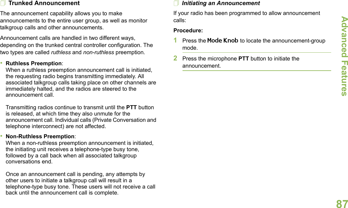 Advanced FeaturesEnglish87Trunked AnnouncementThe announcement capability allows you to make announcements to the entire user group, as well as monitor talkgroup calls and other announcements.Announcement calls are handled in two different ways, depending on the trunked central controller configuration. The two types are called ruthless and non-ruthless preemption.•Ruthless Preemption: When a ruthless preemption announcement call is initiated, the requesting radio begins transmitting immediately. All associated talkgroup calls taking place on other channels are immediately halted, and the radios are steered to the announcement call.Transmitting radios continue to transmit until the PTT button is released, at which time they also unmute for the announcement call. Individual calls (Private Conversation and telephone interconnect) are not affected.•Non-Ruthless Preemption: When a non-ruthless preemption announcement is initiated, the initiating unit receives a telephone-type busy tone, followed by a call back when all associated talkgroup conversations end. Once an announcement call is pending, any attempts by other users to initiate a talkgroup call will result in a telephone-type busy tone. These users will not receive a call back until the announcement call is complete.Initiating an AnnouncementIf your radio has been programmed to allow announcement calls: Procedure:1Press the Mode Knob to locate the announcement-group mode.2Press the microphone PTT button to initiate the announcement.