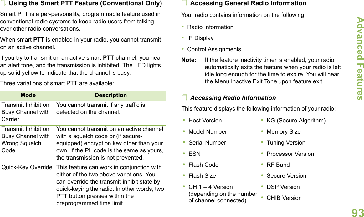 Advanced FeaturesEnglish93Using the Smart PTT Feature (Conventional Only)Smart PTT is a per-personality, programmable feature used in conventional radio systems to keep radio users from talking over other radio conversations.When smart PTT is enabled in your radio, you cannot transmit on an active channel.If you try to transmit on an active smart-PTT channel, you hear an alert tone, and the transmission is inhibited. The LED lights up solid yellow to indicate that the channel is busy.Three variations of smart PTT are available:Accessing General Radio InformationYour radio contains information on the following:•Radio Information•IP Display•Control AssignmentsNote: If the feature inactivity timer is enabled, your radio automatically exits the feature when your radio is left idle long enough for the time to expire. You will hear the Menu Inactive Exit Tone upon feature exit.Accessing Radio InformationThis feature displays the following information of your radio:  Mode DescriptionTransmit Inhibit on Busy Channel with CarrierYou cannot transmit if any traffic is detected on the channel.Transmit Inhibit on Busy Channel with Wrong Squelch CodeYou cannot transmit on an active channel with a squelch code or (if secure-equipped) encryption key other than your own. If the PL code is the same as yours, the transmission is not prevented.Quick-Key Override This feature can work in conjunction with either of the two above variations. You can override the transmit-inhibit state by quick-keying the radio. In other words, two PTT button presses within the preprogrammed time limit.•Host Version•Model Number•Serial Number•ESN•Flash Code•Flash Size•CH 1 – 4 Version (depending on the number of channel connected)•KG (Secure Algorithm)•Memory Size•Tuning Version•Processor Version•RF Band•Secure Version•DSP Version•CHIB Version