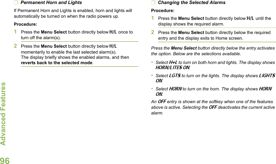 Advanced FeaturesEnglish96Permanent Horn and LightsIf Permanent Horn and Lights is enabled, horn and lights will automatically be turned on when the radio powers up.Procedure:1Press the Menu Select button directly below H/L once to turn off the alarm(s).2Press the Menu Select button directly below H/L momentarily to enable the last selected alarm(s). The display briefly shows the enabled alarms, and then reverts back to the selected mode.Changing the Selected AlarmsProcedure:1Press the Menu Select button directly below H/L until the display shows the required alarm.2Press the Menu Select button directly below the required entry and the display exits to Home screen.Press the Menu Select button directly below the entry activates the option. Below are the selections available.•Select H+L to turn on both horn and lights. The display shows HORN/LITES ON.•Select LGTS to turn on the lights. The display shows LIGHTS ON.•Select HORN to turn on the horn. The display shows HORN ON.An OFF entry is shown at the softkey when one of the features above is active. Selecting the OFF deactivates the current active alarm.