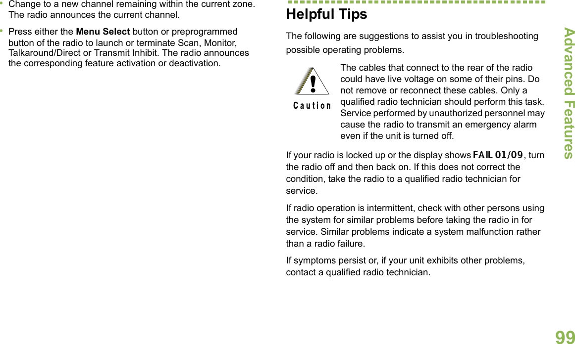 Advanced FeaturesEnglish99•Change to a new channel remaining within the current zone. The radio announces the current channel.•Press either the Menu Select button or preprogrammed button of the radio to launch or terminate Scan, Monitor, Talkaround/Direct or Transmit Inhibit. The radio announces the corresponding feature activation or deactivation.  Helpful TipsThe following are suggestions to assist you in troubleshooting possible operating problems.If your radio is locked up or the display shows FAIL 01/09, turn the radio off and then back on. If this does not correct the condition, take the radio to a qualified radio technician for service.If radio operation is intermittent, check with other persons using the system for similar problems before taking the radio in for service. Similar problems indicate a system malfunction rather than a radio failure.If symptoms persist or, if your unit exhibits other problems, contact a qualified radio technician.The cables that connect to the rear of the radio could have live voltage on some of their pins. Do not remove or reconnect these cables. Only a qualified radio technician should perform this task. Service performed by unauthorized personnel may cause the radio to transmit an emergency alarm even if the unit is turned off.!