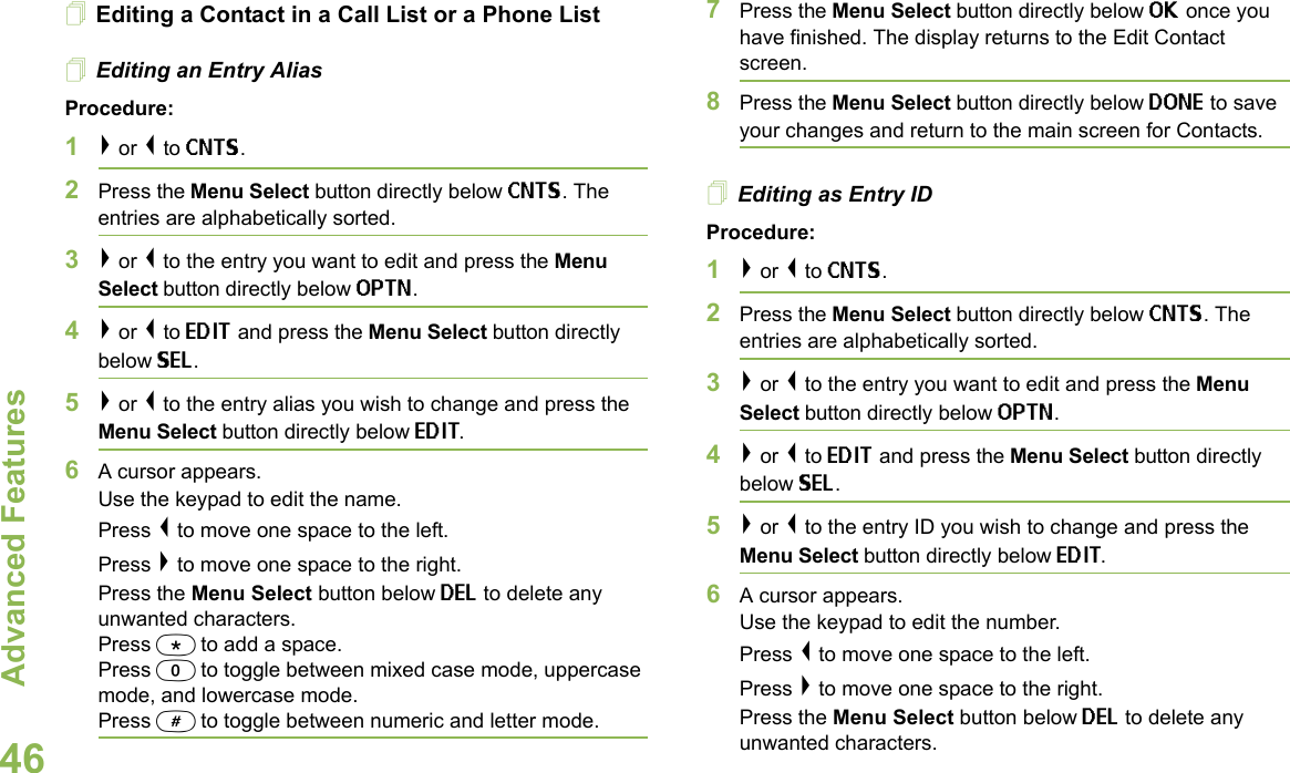 Advanced FeaturesEnglish46Editing a Contact in a Call List or a Phone ListEditing an Entry AliasProcedure:1&gt; or &lt; to CNTS.2Press the Menu Select button directly below CNTS. The entries are alphabetically sorted.3&gt; or &lt; to the entry you want to edit and press the Menu Select button directly below OPTN.4&gt; or &lt; to EDIT and press the Menu Select button directly below SEL.5&gt; or &lt; to the entry alias you wish to change and press the Menu Select button directly below EDIT.6A cursor appears.Use the keypad to edit the name.Press &lt; to move one space to the left. Press &gt; to move one space to the right.Press the Menu Select button below DEL to delete any unwanted characters.Press * to add a space.Press 0 to toggle between mixed case mode, uppercase mode, and lowercase mode.Press # to toggle between numeric and letter mode.7Press the Menu Select button directly below OK once you have finished. The display returns to the Edit Contact screen.8Press the Menu Select button directly below DONE to save your changes and return to the main screen for Contacts.Editing as Entry IDProcedure:1&gt; or &lt; to CNTS.2Press the Menu Select button directly below CNTS. The entries are alphabetically sorted.3&gt; or &lt; to the entry you want to edit and press the Menu Select button directly below OPTN.4&gt; or &lt; to EDIT and press the Menu Select button directly below SEL.5&gt; or &lt; to the entry ID you wish to change and press the Menu Select button directly below EDIT.6A cursor appears.Use the keypad to edit the number.Press &lt; to move one space to the left. Press &gt; to move one space to the right.Press the Menu Select button below DEL to delete any unwanted characters.