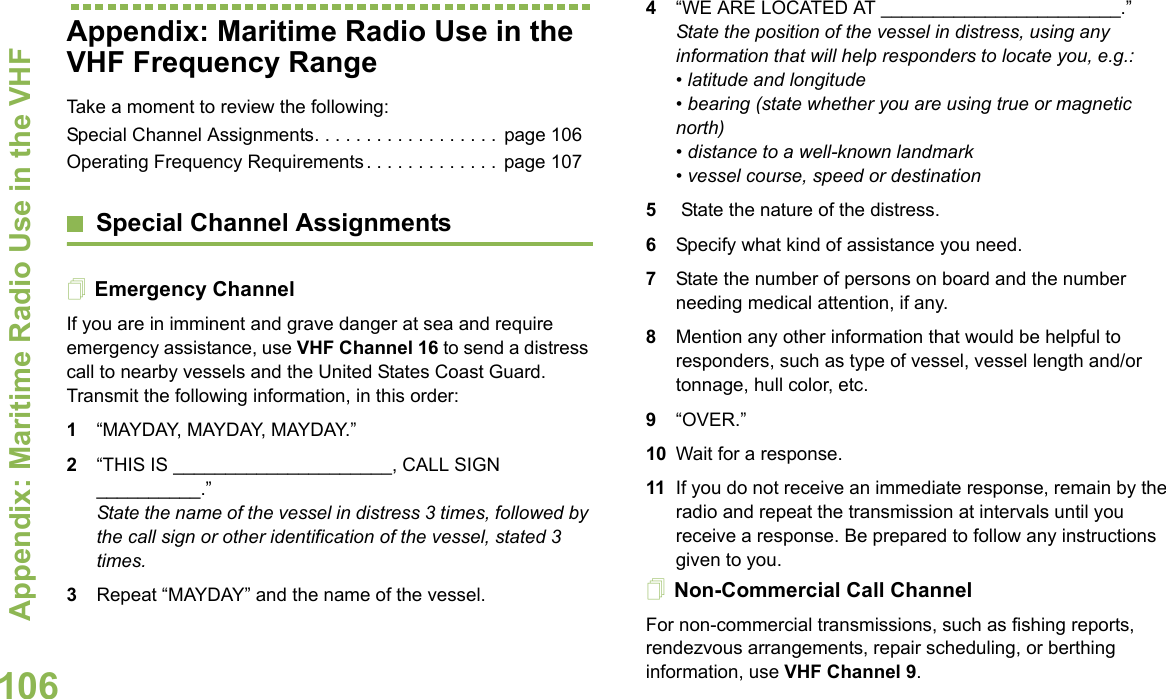 Appendix: Maritime Radio Use in the VHF English106Appendix: Maritime Radio Use in the VHF Frequency RangeTake a moment to review the following:Special Channel Assignments. . . . . . . . . . . . . . . . . .  page 106Operating Frequency Requirements. . . . . . . . . . . . .  page 107Special Channel AssignmentsEmergency ChannelIf you are in imminent and grave danger at sea and require emergency assistance, use VHF Channel 16 to send a distress call to nearby vessels and the United States Coast Guard. Transmit the following information, in this order:1“MAYDAY, MAYDAY, MAYDAY.”2“THIS IS _____________________, CALL SIGN __________.”State the name of the vessel in distress 3 times, followed by the call sign or other identification of the vessel, stated 3 times.3Repeat “MAYDAY” and the name of the vessel.4“WE ARE LOCATED AT _______________________.” State the position of the vessel in distress, using any information that will help responders to locate you, e.g.:• latitude and longitude• bearing (state whether you are using true or magnetic north)• distance to a well-known landmark • vessel course, speed or destination 5 State the nature of the distress.6Specify what kind of assistance you need. 7State the number of persons on board and the number needing medical attention, if any. 8Mention any other information that would be helpful to responders, such as type of vessel, vessel length and/or tonnage, hull color, etc.9“OVER.” 10 Wait for a response. 11 If you do not receive an immediate response, remain by the radio and repeat the transmission at intervals until you receive a response. Be prepared to follow any instructions given to you.Non-Commercial Call ChannelFor non-commercial transmissions, such as fishing reports, rendezvous arrangements, repair scheduling, or berthing information, use VHF Channel 9.