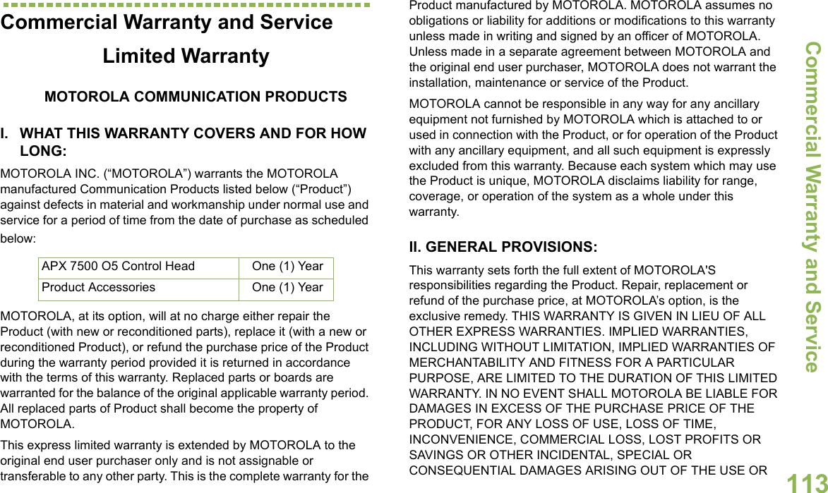 Commercial Warranty and ServiceEnglish113Commercial Warranty and ServiceLimited WarrantyMOTOROLA COMMUNICATION PRODUCTSI. WHAT THIS WARRANTY COVERS AND FOR HOW LONG:MOTOROLA INC. (“MOTOROLA”) warrants the MOTOROLA manufactured Communication Products listed below (“Product”) against defects in material and workmanship under normal use and service for a period of time from the date of purchase as scheduled below:MOTOROLA, at its option, will at no charge either repair the Product (with new or reconditioned parts), replace it (with a new or reconditioned Product), or refund the purchase price of the Product during the warranty period provided it is returned in accordance with the terms of this warranty. Replaced parts or boards are warranted for the balance of the original applicable warranty period. All replaced parts of Product shall become the property of MOTOROLA.This express limited warranty is extended by MOTOROLA to the original end user purchaser only and is not assignable or transferable to any other party. This is the complete warranty for the Product manufactured by MOTOROLA. MOTOROLA assumes no obligations or liability for additions or modifications to this warranty unless made in writing and signed by an officer of MOTOROLA. Unless made in a separate agreement between MOTOROLA and the original end user purchaser, MOTOROLA does not warrant the installation, maintenance or service of the Product.MOTOROLA cannot be responsible in any way for any ancillary equipment not furnished by MOTOROLA which is attached to or used in connection with the Product, or for operation of the Product with any ancillary equipment, and all such equipment is expressly excluded from this warranty. Because each system which may use the Product is unique, MOTOROLA disclaims liability for range, coverage, or operation of the system as a whole under this warranty.II. GENERAL PROVISIONS:This warranty sets forth the full extent of MOTOROLA&apos;S responsibilities regarding the Product. Repair, replacement or refund of the purchase price, at MOTOROLA’s option, is the exclusive remedy. THIS WARRANTY IS GIVEN IN LIEU OF ALL OTHER EXPRESS WARRANTIES. IMPLIED WARRANTIES, INCLUDING WITHOUT LIMITATION, IMPLIED WARRANTIES OF MERCHANTABILITY AND FITNESS FOR A PARTICULAR PURPOSE, ARE LIMITED TO THE DURATION OF THIS LIMITED WARRANTY. IN NO EVENT SHALL MOTOROLA BE LIABLE FOR DAMAGES IN EXCESS OF THE PURCHASE PRICE OF THE PRODUCT, FOR ANY LOSS OF USE, LOSS OF TIME, INCONVENIENCE, COMMERCIAL LOSS, LOST PROFITS OR SAVINGS OR OTHER INCIDENTAL, SPECIAL OR CONSEQUENTIAL DAMAGES ARISING OUT OF THE USE OR APX 7500 O5 Control Head One (1) YearProduct Accessories One (1) Year