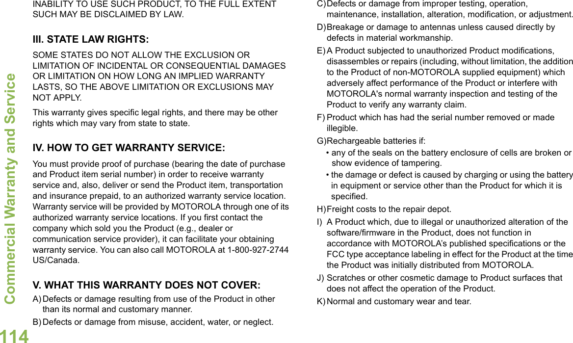 Commercial Warranty and ServiceEnglish114INABILITY TO USE SUCH PRODUCT, TO THE FULL EXTENT SUCH MAY BE DISCLAIMED BY LAW.III. STATE LAW RIGHTS:SOME STATES DO NOT ALLOW THE EXCLUSION OR LIMITATION OF INCIDENTAL OR CONSEQUENTIAL DAMAGES OR LIMITATION ON HOW LONG AN IMPLIED WARRANTY LASTS, SO THE ABOVE LIMITATION OR EXCLUSIONS MAY NOT APPLY. This warranty gives specific legal rights, and there may be other rights which may vary from state to state.IV. HOW TO GET WARRANTY SERVICE:You must provide proof of purchase (bearing the date of purchase and Product item serial number) in order to receive warranty service and, also, deliver or send the Product item, transportation and insurance prepaid, to an authorized warranty service location. Warranty service will be provided by MOTOROLA through one of its authorized warranty service locations. If you first contact the company which sold you the Product (e.g., dealer or communication service provider), it can facilitate your obtaining warranty service. You can also call MOTOROLA at 1-800-927-2744 US/Canada.V. WHAT THIS WARRANTY DOES NOT COVER:A) Defects or damage resulting from use of the Product in other than its normal and customary manner.B) Defects or damage from misuse, accident, water, or neglect.C)Defects or damage from improper testing, operation, maintenance, installation, alteration, modification, or adjustment.D)Breakage or damage to antennas unless caused directly by defects in material workmanship.E) A Product subjected to unauthorized Product modifications, disassembles or repairs (including, without limitation, the addition to the Product of non-MOTOROLA supplied equipment) which adversely affect performance of the Product or interfere with MOTOROLA&apos;s normal warranty inspection and testing of the Product to verify any warranty claim.F) Product which has had the serial number removed or made illegible.G)Rechargeable batteries if:• any of the seals on the battery enclosure of cells are broken or show evidence of tampering.• the damage or defect is caused by charging or using the battery in equipment or service other than the Product for which it is specified.H)Freight costs to the repair depot.I) A Product which, due to illegal or unauthorized alteration of the software/firmware in the Product, does not function in accordance with MOTOROLA’s published specifications or the FCC type acceptance labeling in effect for the Product at the time the Product was initially distributed from MOTOROLA.J) Scratches or other cosmetic damage to Product surfaces that does not affect the operation of the Product.K) Normal and customary wear and tear.