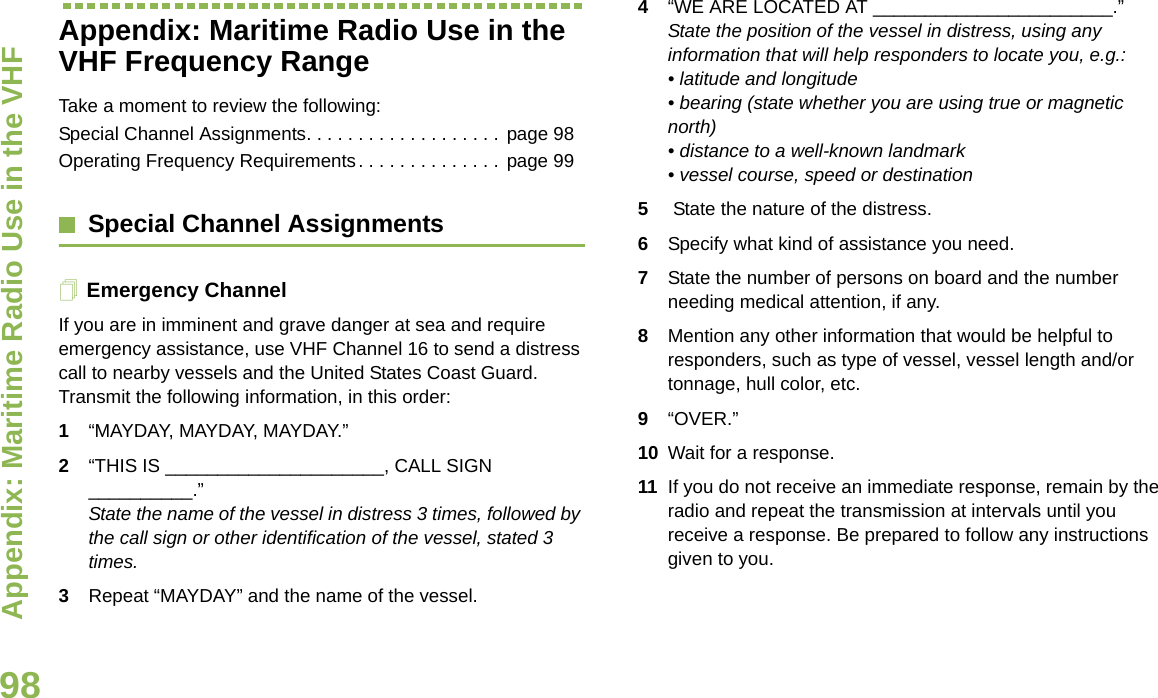 Appendix: Maritime Radio Use in the VHF English98Appendix: Maritime Radio Use in the VHF Frequency RangeTake a moment to review the following:Special Channel Assignments. . . . . . . . . . . . . . . . . . . page 98Operating Frequency Requirements. . . . . . . . . . . . . .  page 99Special Channel AssignmentsEmergency ChannelIf you are in imminent and grave danger at sea and require emergency assistance, use VHF Channel 16 to send a distress call to nearby vessels and the United States Coast Guard. Transmit the following information, in this order:1“MAYDAY, MAYDAY, MAYDAY.”2“THIS IS _____________________, CALL SIGN __________.”State the name of the vessel in distress 3 times, followed by the call sign or other identification of the vessel, stated 3 times.3Repeat “MAYDAY” and the name of the vessel.4“WE ARE LOCATED AT _______________________.” State the position of the vessel in distress, using any information that will help responders to locate you, e.g.:• latitude and longitude• bearing (state whether you are using true or magnetic north)• distance to a well-known landmark • vessel course, speed or destination 5 State the nature of the distress.6Specify what kind of assistance you need. 7State the number of persons on board and the number needing medical attention, if any. 8Mention any other information that would be helpful to responders, such as type of vessel, vessel length and/or tonnage, hull color, etc.9“OVER.” 10 Wait for a response. 11 If you do not receive an immediate response, remain by the radio and repeat the transmission at intervals until you receive a response. Be prepared to follow any instructions given to you.