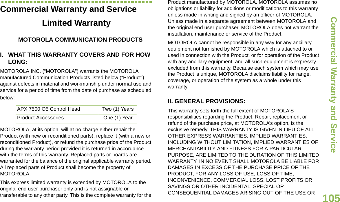 Commercial Warranty and ServiceEnglish105Commercial Warranty and ServiceLimited WarrantyMOTOROLA COMMUNICATION PRODUCTSI. WHAT THIS WARRANTY COVERS AND FOR HOW LONG:MOTOROLA INC. (“MOTOROLA”) warrants the MOTOROLA manufactured Communication Products listed below (“Product”) against defects in material and workmanship under normal use and service for a period of time from the date of purchase as scheduled below:MOTOROLA, at its option, will at no charge either repair the Product (with new or reconditioned parts), replace it (with a new or reconditioned Product), or refund the purchase price of the Product during the warranty period provided it is returned in accordance with the terms of this warranty. Replaced parts or boards are warranted for the balance of the original applicable warranty period. All replaced parts of Product shall become the property of MOTOROLA.This express limited warranty is extended by MOTOROLA to the original end user purchaser only and is not assignable or transferable to any other party. This is the complete warranty for the Product manufactured by MOTOROLA. MOTOROLA assumes no obligations or liability for additions or modifications to this warranty unless made in writing and signed by an officer of MOTOROLA. Unless made in a separate agreement between MOTOROLA and the original end user purchaser, MOTOROLA does not warrant the installation, maintenance or service of the Product.MOTOROLA cannot be responsible in any way for any ancillary equipment not furnished by MOTOROLA which is attached to or used in connection with the Product, or for operation of the Product with any ancillary equipment, and all such equipment is expressly excluded from this warranty. Because each system which may use the Product is unique, MOTOROLA disclaims liability for range, coverage, or operation of the system as a whole under this warranty.II. GENERAL PROVISIONS:This warranty sets forth the full extent of MOTOROLA&apos;S responsibilities regarding the Product. Repair, replacement or refund of the purchase price, at MOTOROLA’s option, is the exclusive remedy. THIS WARRANTY IS GIVEN IN LIEU OF ALL OTHER EXPRESS WARRANTIES. IMPLIED WARRANTIES, INCLUDING WITHOUT LIMITATION, IMPLIED WARRANTIES OF MERCHANTABILITY AND FITNESS FOR A PARTICULAR PURPOSE, ARE LIMITED TO THE DURATION OF THIS LIMITED WARRANTY. IN NO EVENT SHALL MOTOROLA BE LIABLE FOR DAMAGES IN EXCESS OF THE PURCHASE PRICE OF THE PRODUCT, FOR ANY LOSS OF USE, LOSS OF TIME, INCONVENIENCE, COMMERCIAL LOSS, LOST PROFITS OR SAVINGS OR OTHER INCIDENTAL, SPECIAL OR CONSEQUENTIAL DAMAGES ARISING OUT OF THE USE OR APX 7500 O5 Control Head Two (1) YearsProduct Accessories One (1) Year
